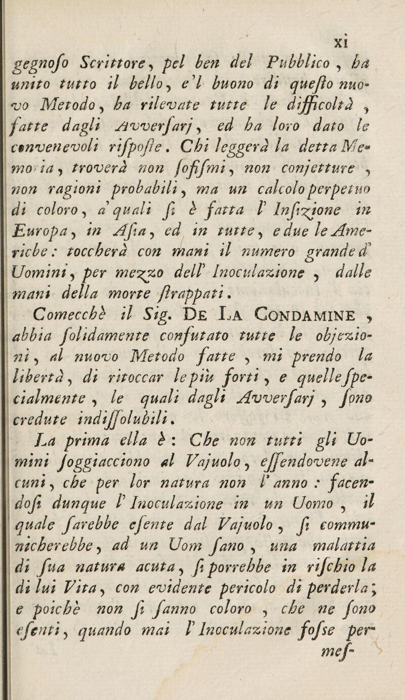gegnofo Scrittore, pel ben del Pubblico , unito tutto il bello, e'I buono di quefìo nuo* vo Metodo , ha rilevate tutte le difficoltà , fatte dagli Jivverfarj, ^ ha loro dato la convenevoli rifpojle. leggerà la detta Me• mo ia , troverà non fofìfmi, non conjetture , non ragioni probabili, w/z calcolo perpetuo di coloro, a quali f b fatta V Infusione in Europa , //z Afa, ed in tutte, e due le Ame¬ riche : toccherà con mani il numero grande dà Uomini, per me^zo dell’ Inoculazione , dalle mani della morte frappati. Comecché il Sig. De La Gondamine abbia folidamente confutato tutte le obiezio¬ ni , al nuovo Metodo fatte , mi prendo la libertà, di ritoccar le piu forti, e quellefpe- ci aiment e , le quali dagli Avverfarj , fono credute indijjolubili. La prima ella è : Che non tutti gli Uo¬ mini Joggiacciono al Vajuolo, ejfendovene ah cuni, che per lor natura non g anno : face'fi¬ do fi dunque /’ Inoculazione in un Uomo , il quale farebbe efente dal Vajuolo , fi eommu- mcherebbe, ad un Uom fano , una malattia dì fua natura acuta, fi porrebbe in rijchio la di lui Vita, con evidente perìcolo di perderla ; e poiché non fi fanno coloro , che 7ie fono (feriti, quando mai f Inoculazione fofse per