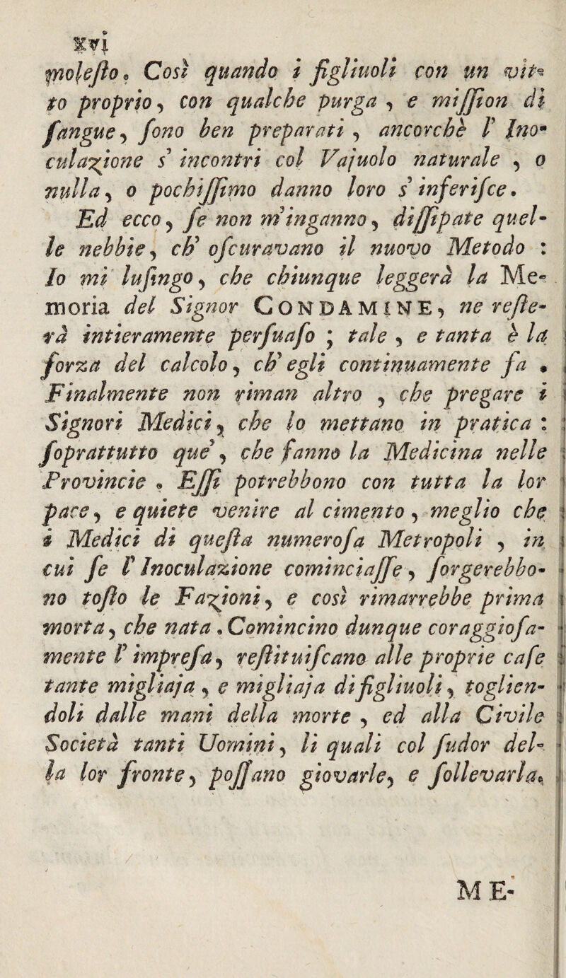 %Vl polefio. Cosi quando i figliuoli con un vit* to proprio, con qualche purga , e miffion d\ fangue, fono ben preparati , ancorché /’ hìom cui anione 55 incontri col Vajuolo naturale , o nulla, o pochijfimo danno loro s inferifce. Ed ecco, fe non m inganno, dijjìpate quel¬ le nebbie, cF ofcuravano il nuovo Metodo : lo mi lufingo, che chiunque leggerà la Me¬ moria del Signor CONDÂMINE, ne refie- ra intieramente perfuafo j tale , e tanta è la forza del calcolo, c E egli continuamente fa « Finalmente non riman altro , che pregare i Signori Medici, che lo mettano in pratica : foprattutto que , che fanno la Medicina nelle Provincie « Ejjì potrebbono con tutta la lor pace, e quiete venire al cimento, meglio che i Medici dì quefìa numerofa Metropoli , in cui fe 1 Inoculazione comìnciaffe, forgerebbo- Tio tofìo le Fazioni, e così rimarrebbe prima morta, che nata. Comincino dunque coraggiofa- mente P imprefa, reflituifcano alle proprie cafe tante miglia} a , e miglia; a di figliuoli, toglien¬ doli dalle mani della morte , ed alla Civile Società tanti Uomini, li quali col fudor del¬ la lor fronte, pofjano giovarle, e fallevarla / ME-