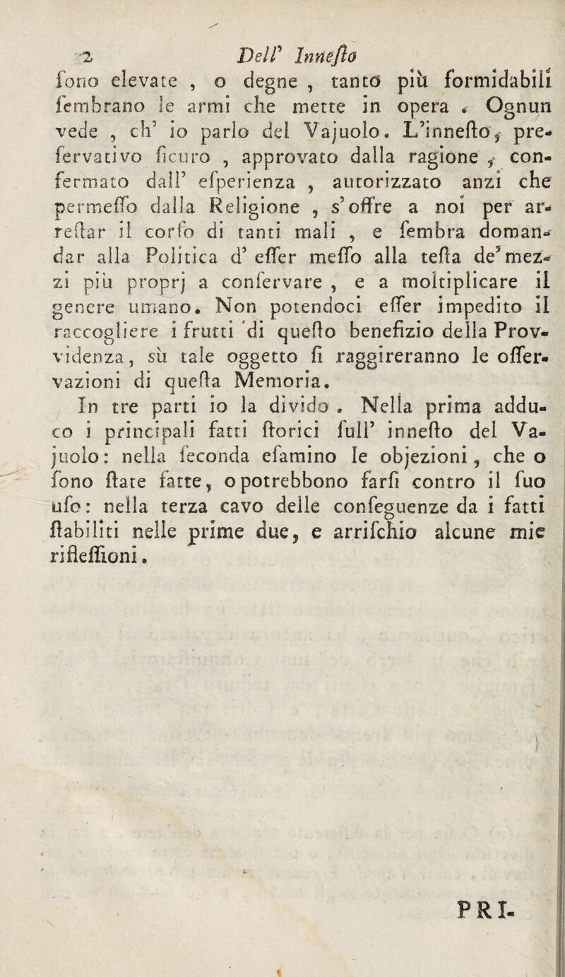 fono elevate , o degne , tanto pili formidabili fembrano le armi che mette in opera • Ognun vede , eh5 io parlo del Vajuolo. L’innefto, pre¬ fervati vo ficuro , approvato dalla ragione ^ con¬ fermato dall’ efperienza , autorizzato anzi che permeilo dalla Religione , s offre a noi per ar¬ redar il corfo di tanti mali , e fembra doman¬ dar alla Politica d5 effer meffo alla teda de5mez¬ zi piu proprj a confervare , e a moltiplicare il genere umano. Non potendoci effer impedito il raccogliere i frutti di quello benefìzio della Prov¬ videnza, sii tale oggetto fi raggireranno le offer* vazioni di quella Memoria. In tre parti io la divido . Nella prima addu¬ co i principali fatti fiorici full’ innefio del Va¬ inolo: nella feconda efamino le objezioni, che o fono fiate ratte, opotrebbono farfi contro il fuo ufo: nella terza cavo delle confeguenze da i fatti flabiliti nelle prime due, e arrifehio alcune mie riflefiioni. !» PRI-