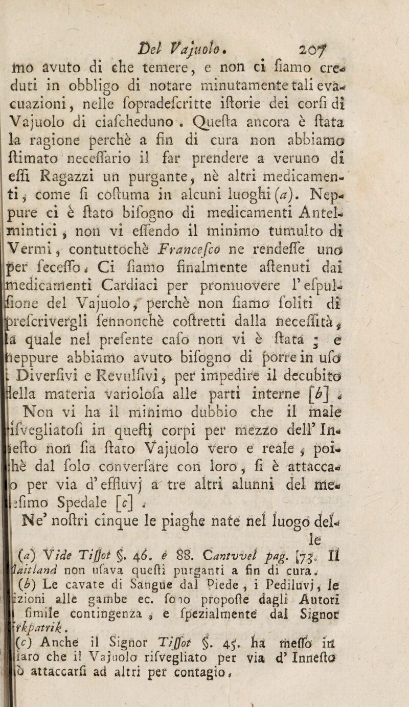 mo avuto di che temere, e non ci fiamo ere-» duti in obbligo di notare minutamente tali eva¬ cuazioni , nelle fopradeferitte iftorie dei corfi di Vajuolo di ciafcheduno . Quella ancora è fiata la ragione perchè a fin di cura non abbiamo filmato necefiario il far prendere a veruno di efìx Ragazzi un purgante, nè altri medicamen¬ ti, come fi cofiuma in alcuni luoghi (a). Nep¬ pure ci è fiato bifogno di medicamenti Antel¬ mintici , non vi effendo il minimo tumulto di Vermi, contuttoché Francefco ne rendeffe uno per feceffo i Ci fiamo finalmente attenuti dai medicamenti Cardiaci per promuovere l’efpul- fione del Vajuolo, perchè non fiamo Coliti di prefcrivergli fennonchè cofiretti dalla iieceflìtà, a quale nel prefente cafo non vi è fiata ; e leppure abbiamo avuto bifogno di porre in ufo Diverfivi e Kevulfivi, per impedire il decubito Iella materia variolòfa alle parti interne [b] 0 Non vi ha il minimo dubbio che il male ifvegliatofi in quelli corpi per mezzo dell’ In¬ etto riori fia fiato Vajuolo vero e reale $ poi- hè dal fola converfare con loro, fi è attacca- o per via d’effluvj a tre altri alunni del me- jfimo Spedale [c] « Ne’ noftri cinque le piaghe nate nel luogo del¬ le (a) 'Sfide Tijjot §. 46. e 88. Qantvveì pag. [yg- Il ì ah land non tifava quelli purganti a fin di cura. (b) Le cavate di Sangue dai Piede , i Pediluvi, le izioni alle gambe ec. lo io propofle dagli Autori limile contingenza e fpezialmenté dai Signor rkpatrik. (0 Anche il Signor Tìffot §. 45. ha fheflb iti iaro che il Vajuolo rilvegliato per via d5 Inneflo b attaccarli ad altri per contagio.