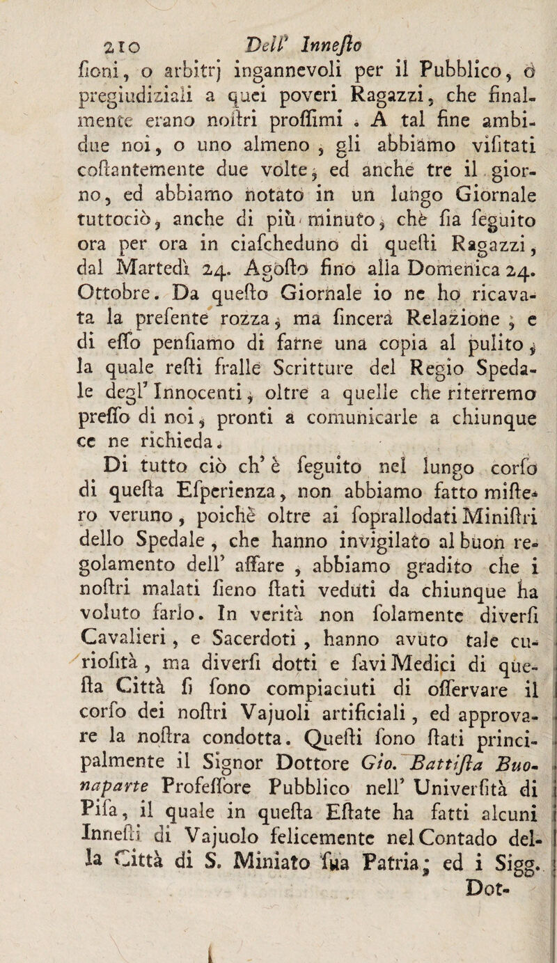 fieni, o arbitrj ingannevoli per il Pubblico, à pregiudiziali a quei poveri Ragazzi, che final¬ mente erano noilri proffimi . A tal fine ambi- due noi, o uno almeno , gii abbiamo vifitati collantemente due volte, ed anche tre il gior¬ no, ed abbiamo notato in un lungo Giornale tuttociò, anche di piu-minuto, chè fia feguito ora per ora in ciafcheduno di quelli Ragazzi, dal Martedì 24. Agollo fino alia Domenica 24. Ottobre. Da quello Giornale io nc ho ricava¬ ta la prefente rozza $ ma (Incera Relazione ; e di effo pentiamo di farne una copia al pulito 4 la quale redi frallé Scritture del Regio Speda¬ le degl’ Innocenti * oltre a quelle che riterremo preffo di noi, pronti a comunicarle a chiunque cc ne richieda. Di tutto ciò eh’ è feguito nei lungo corfo di quella Efpericnza, non abbiamo fatto mille* ro veruno , poiché oltre ai foprallodati Minifhi dello Spedale , che hanno invigilato al buon re¬ golamento dell’ affare , abbiamo gradito che i n offri malati fieno flati veduti da chiunque ha voluto farlo. In verità non fidamente diverti Cavalieri, e Sacerdoti , hanno avuto tale cu* riofità , ma diverfi dotti e favi Medici di que¬ lla Città fi fono compiaciuti di offervare il corfo dei nollri Vajuoli artificiali, ed approva¬ re la nollra condotta. Quelli fono flati princi¬ palmente il Signor Dottore Gio. Battifta Buo- naparte Profeffore Pubblico nell* Univerfità di Pifa, il quale in quefla Eftate ha fatti alcuni Inneftj di Vajuolo felicemente nel Contado del¬ la Città di S. Miniato fua Patria* ed i Sigg.