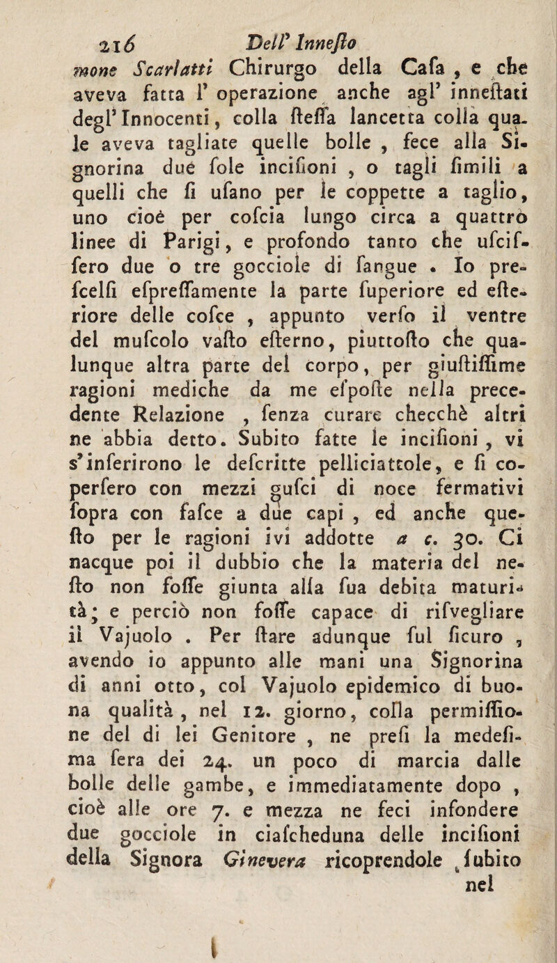 mone Scarlatti Chirurgo della Cafa , e che aveva fatta 1* operazione anche agl* inneità ti degl5 Innocenti, colla llefla lancetta colia qua¬ le aveva tagliate quelle bolle , fece alla Si¬ gnorina due fole incifioni , o tagli limili a quelli che fi ufano per le coppette a taglio, uno cioè per cofcia lungo circa a quattro linee di Parigi, e profondo tanto che ufcif- fero due o tre gocciole di langue . Io pre- fcelfi efpreffamente la parte fuperiore ed cite¬ riore delle cofce , appunto verfo il ventre del mufcolo vallo elterno, piuttoflo che qua¬ lunque altra parte del corpo, per giultilììme ragioni mediche da me ei’pofte nella prece¬ dente Relazione , fenza curare checché altri ne abbia detto. Subito fatte le incifioni , vi s’inferirono le defcritte peliiciatcole, e fi co- perfero con mezzi gufici di noce fermativi fopra con fafce a due capi , ed anche que¬ llo per le ragioni ivi addotte a c, 30. Ci nacque poi il dubbio che la materia del ne¬ llo non folle giunta alla fua debita maturi* tà* e perciò non folle capace di rifvegliare il Vajuolo . Per Ilare adunque fui ficuro , avendo io appunto alle mani una Signorina di anni otto, col Vajuolo epidemico di buo¬ na qualità, nel 12. giorno, colla permiffio- ne del di lei Genitore , ne prefi la medefi- ma fera dei 24. un poco di marcia dalle bolle delle gambe, e immediatamente dopo , cioè alle ore 7. e mezza ne feci infondere due gocciole in ciafcheduna delle incifioni delia Signora Ginevera ricoprendole (ubico nei