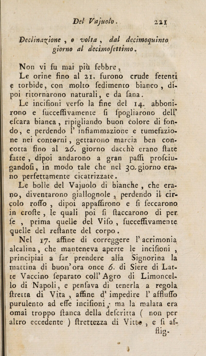 Declinatone , o volta , dal decìmoquinto giorno al decimo Settimo » Non vi fu mai pili febbre , Le orine fino al ai. furono crude fetenti e torbide, con molto fedimento bianco, di¬ poi ritornarono naturali, e da fana. Le incifioni verfo la fine del 14. abboni¬ rono e fucceflìvamente fi fpogliarono dell* efcara bianca , ripigliando buon colore di fon¬ do, e perdendo 1’ infiammazione e tumefazio¬ ne nei contorni , gettarono marcia ben con¬ cotta fino ai 26, giorno dacché erano fiate fatte , dipoi andarono a gran paffì profciu- gandofi, in modo tale che nel 30. giorno era¬ no perfettamente cicatrizzate. Le bolle dei Vajuolo di bianche , che era¬ no, diventarono giallognole % perdendo il cir¬ colo rolfo , dipoi apparirono e fi feccarono in crofle , le quali poi fi fiaccarono di per fc , prima quelle del Vifo , fucceflìvamente quelle del reliante dei corpo . Nei 17. affine di correggere F acrimonia alcalina, che manteneva aperte le incifioni , principiai a far prendere alla Signorina la mattina di buon’ora once di Siere di Lat¬ te Vaccino feparato coll’Agro di Limoncel- lo di Napoli, e penfava di tenerla a regola ftretta di Vita , affine d* impedire F affluflo purulento ad effe incifioni^ ma la malata era ornai troppo fianca della deforma ( non per altro eccedente ) firettezza di Vitte. , e fi a fi J