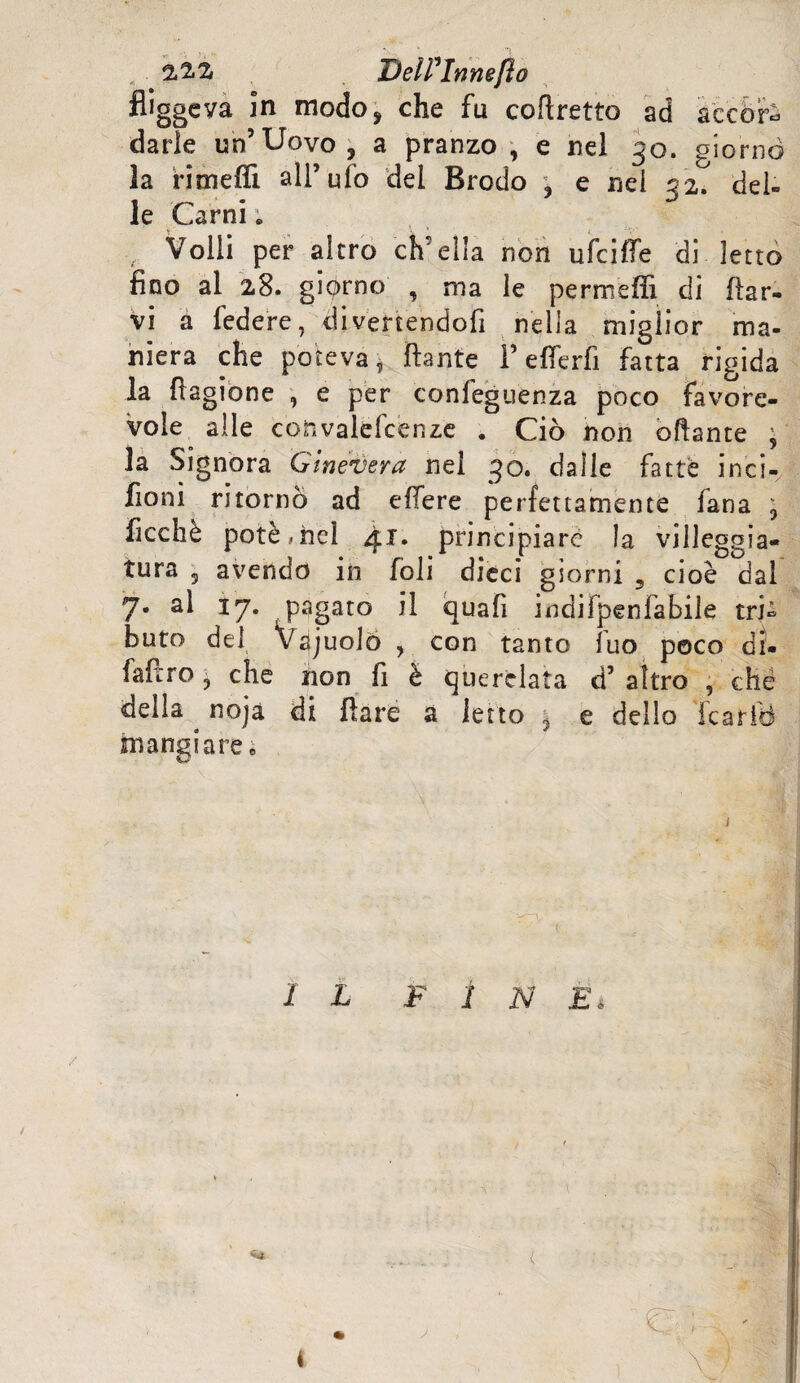 2.2.2i DelFlnnefto fliggcva in modo, che fu coftretto ad accòrr darle un’Uovo, a pranzo, e nel 30. giorno la rimefli all’ufo del Brodo , e nei 32. del¬ le Carni ; Volli per altro ch'ella non ufcifie di letto fino al 28. giorno , ma le permeili di [lar¬ vi a federe, divenendofi nella miglior ma¬ niera che poteva i ftante F e fier fi fatta rigida la Ragione , e per confeguenza poco favore¬ vole alle convalefcenze . Ciò non oftante ’ la Signora Ginevera nei 30. dalle fatte inci-, fioni ritornò ad efiere perfettamente fana , ficchè potè, nel 41. principiare la villeggia» tura 5 avendo in foli dieci giorni , cioè dal 7. al 17. pagato il quafi indifpenfabile tri¬ buto del Vajuolo , con tanto fuo poco dì» fafiro j che non fi è «querelata d’ altro , che della . noja di fiate a letto j e dello fcariB mangiare» ( IL FIN £\