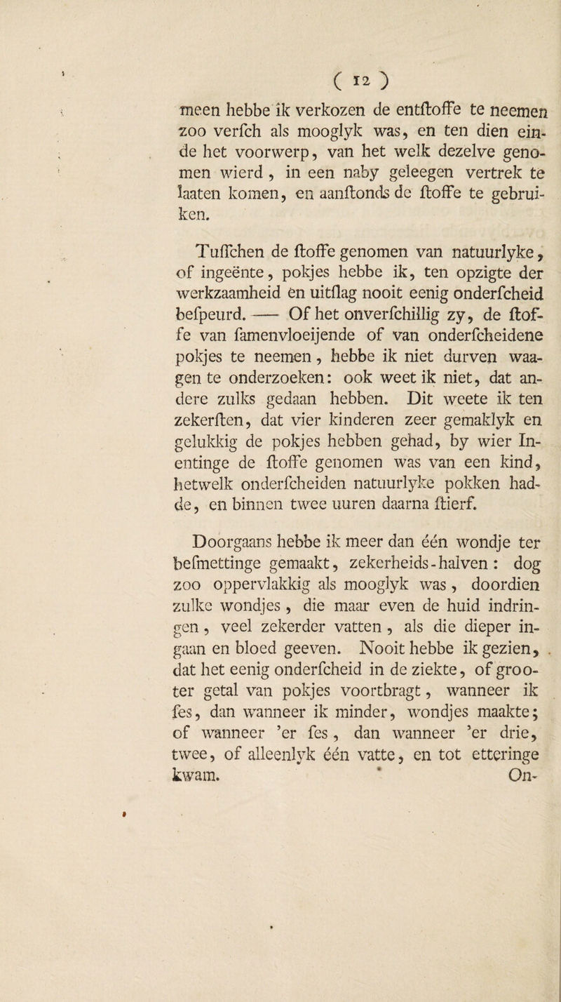 meen hebbe ik verkozen de entftoffe te neemen zoo verfch als mooglyk was, en ten dien ein¬ de het voorwerp, van het welk dezelve geno¬ men wierd , in een naby geleegen vertrek te laaten komen, enaanftondsde ftoffe te gebrui¬ ken. Tuflchen de ftoffe genomen van natuurlyke, of ingeente, pokjes hebbe ik, ten opzigte der werkzaamheid én uitflag nooit eenig onderfcheid befpeurd.-Of het onverfchillig zy, de ftof- fe van famenvloeijende of van onderfcheidene pokjes te neemen, hebbe ik niet durven waa- gen te onderzoeken: ook weet ik niet, dat an¬ dere zulks gedaan hebben. Dit weete ik ten zekerften, dat vier kinderen zeer gemaklyk en gelukkig de pokjes hebben gehad, by wier In¬ enting e de ftofFe genomen was van een kind, hetwelk onderfcheiden natuurlyke pokken laad¬ de , en binnen twee uuren daarna ftierf. Doorgaans hebbe ik meer dan één wondje ter befmettinge gemaakt, zekerheids - haiven : dog zoo oppervlakkig als mooglyk was, doordien zulke wondjes, die maar even de huid indrin¬ gen , veel zekerder vatten, als die dieper in¬ gaan en bloed geeven. Nooit hebbe ik gezien, . dat het eenig onderfcheid in de ziekte, of groo- ter getal van pokjes voortbragt, wanneer ik fes, dan wanneer ik minder, wondjes maakte; of wanneer ’er fes , dan wanneer ’er drie, twee, of alleenlyk één vatte, en tot etteringe kwam. ‘ On- »
