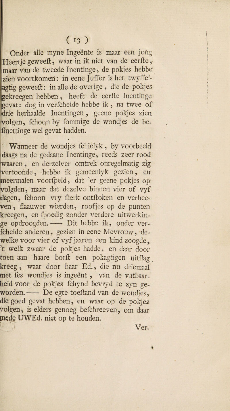 Onder alle myne Ingeente is maar een jong Heertje geweeft, waar in ik niet van de eerfte f jmaar Van de tweede Inentinge, de pokjes hebbe :zien voortkomen : in eene Juffer is het twyfFel- ;agtig geweeft: in alle de overige , die de pokjes gekreegen hebben, heeft de eerfte Inentinge gevat: dog in verlcheide hebbe ik, na twee of drie herhaalde Inentingen , geene pokjes zien volgen, fchoqn by fommige de wondjes de be- imettinge wel gevat hadden. Wanneer de wondjes fchielyk, by voorbeeld daags na de gedaane Inentinge, reeds zeer rood waaren, en derzelver omtrek onregelmatig zig vertoonde, hebbe ik gemeenlyk gezien, en meermalen voorfpeld, dat ’er geene pokjes op volgden, maar dat dezelve binnen vier of vyf dagen, fchoon vry fterk ontftoken en verhee- ven, flaauwer wierden, roofjes op de punten kreegen, en fpoedig zonder verdere uitwerkin- ge opdroogden.-* Dit hebbe ik, onder ver¬ fcheide andereny gezien in eene Mevrouw, de¬ welke voor vier of vyf jaaren een kind zoogde, ’t welk zwaar de pokjes hadde, en daar door toen aan haare borft een pokagtigen uitdag kreeg, waar door haar Ed., die nu driemaal met fes wondjes is ingeënt , van de vatbaar¬ heid voor de pokjes fchynd bevryd te zyn ge¬ worden.- De egte toeftand van de wondjes, die goed gevat hebben, en waar op de pokjes volgen, is elders genoeg befchreeven, om daar mede UWEd. niet op te houden. '••• . Ü Ver-