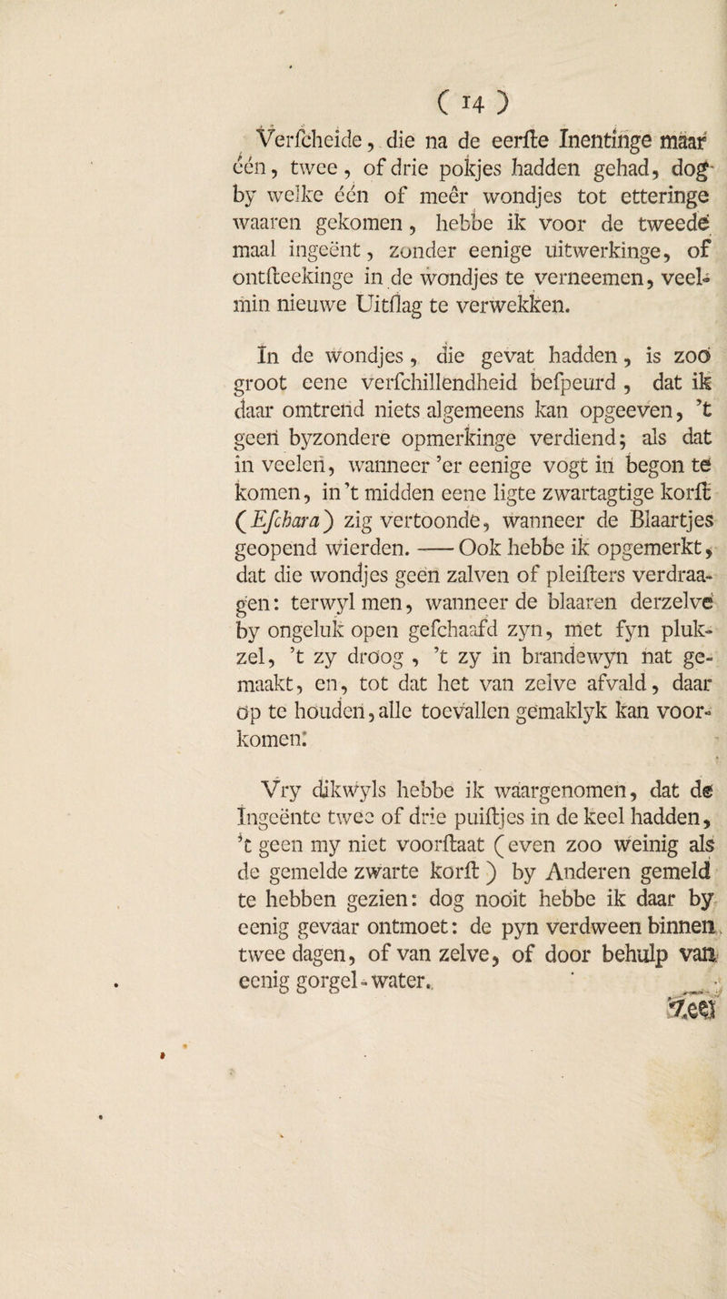 j fl» •? • Verfcheide, die na de eerfte Xnentlnge maar een, twee, of drie potjes hadden gehad, dog by welke één of meer wondjes tot etteringe waaren gekomen, hebbe ik voor de tweede maal ingeënt, zonder eenige üitwerkinge, of ontfteekinge in de wondjes te verneemen, veel¬ min nieuwe Uitdag te verwekken. In de wondjes, die gevat hadden, is zoo groot eene verfchillendheid befpeurd , dat ik daar omtrend niets algemeens kan opgeeven, ?t geen byzondere opmerkinge verdiend; als dat in veelei!, wanneer’er eenige vogt iri begon té komen, in’t midden eene ligte zwartagtige korft (Efchara) zig vertoonde, wanneer de Blaartjes geopend wierden.-Ook hebbe ik opgemerkt, dat die wondjes geen zalven of pleifters verdraa- gen: terwylmen, wanneer de blaaren derzelvë by ongeluk open gefchaafd zyn, met fyn pluk** zei, ’t zy droog , ’t zy in brandewyn nat ge» maakt, en, tot dat het van zelve afvald, daar öp te houden, alle toevallen gemaklyk kan voor« komen. Vry dikwyls hebbe ik waargenomen, dat de Ingeënte twee of drie puiftjes in de keel hadden, ft geen my niet voorftaat (even zoo weinig als de gemelde zwarte korft ) by Anderen gemeld te hebben gezien: dog nooit hebbe ik daar by eenig gevaar ontmoet: de pyn verdween binnen twee dagen, of van zelve, of door behulp van eenig gorgel - water.. ' _ *;