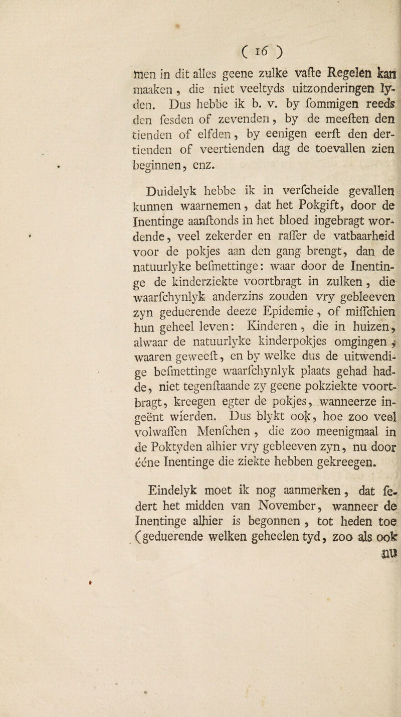 men in dit alles geene zulke vafte Regelen kan maaken , die niet veeltyds uitzonderingen ly- den. Dus hebbe ik b. v. by fommigen reeds den fesden of zevenden, by de meeften den tienden of elfden, by eenigen eerfl den der- tienden of veertienden dag de toevallen zien beginnen, enz. Duidelyk hebbe ik in verfcheide gevallen kunnen waarnemen, dat het Pokgift, door de Inentinge aanftonds in het bloed ingebragt wor¬ dende, veel zekerder en raiïer de vatbaarheid voor de pokjes aan den gang brengt, dan de natuurlyke befmettinge: waar door de Inentin¬ ge de kinderziekte voortbragt in zulken, die waarfchynlyk anderzins zouden vry gebleeven zyn geduerende deeze Epidemie, of miflchien hun geheel leven: Kinderen, die in huizen, alwaar de natuurlyke kinderpokjes omgingen j waaren geweefl:, en by welke dus de uitwendi¬ ge befmettinge waarfchynlyk plaats gehad had- de, niet tegenilaande zy geene pokziekte voort¬ bragt, kreegen egter de pokjes, wanneerze in¬ geënt wierden. Dus blykt ook, hoe zoo veel volwaifen Menfchen , die zoo meenigmaal in de Poktyden alhier vry gebleeven zyn, nu door ééne Inentinge die ziekte hebben gekreegen. Eindelyk moet ik nog aanmerken, dat fe- dert het midden van November, wanneer de Inentinge alhier is begonnen , tot heden toe (geduerende welken geheelen tyd, zoo als ook m