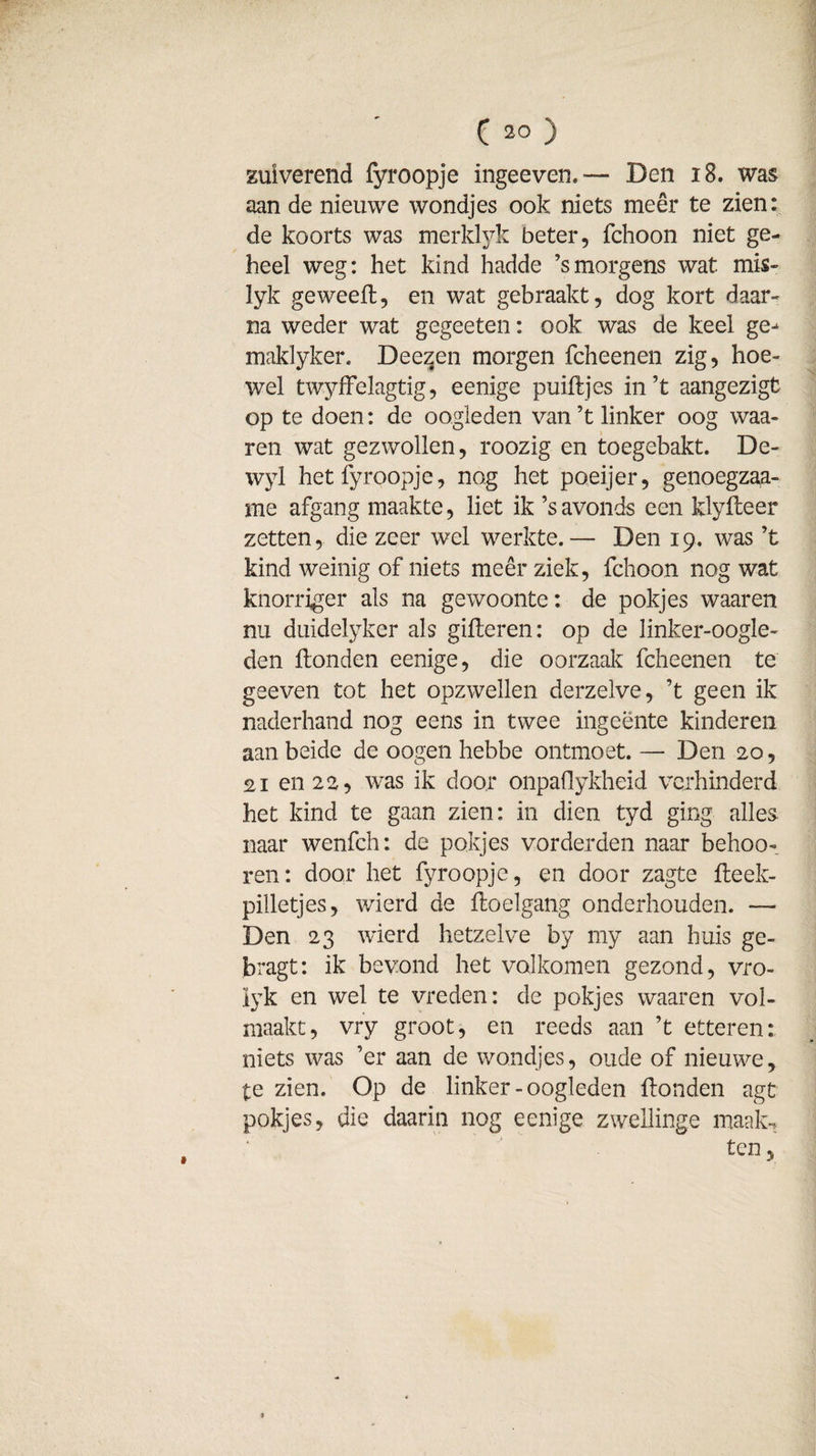zuiverend fyroopje ingeeven. — Den 18. was aan de nieuwe wondjes ook niets meer te zien: de koorts was merklyk beter, fchoon niet ge¬ heel weg: het kind hadde ’s morgens wat mis- lyk geweefl, en wat gebraakt, dog kort daar¬ na weder wat gegeeten: ook was de keel ge^ maklyker. Deezen morgen fcheenen zig, hoe¬ wel twyffelagtig, eenige puiHjes in’t aangezigt op te doen: de oogleden van ’t linker oog waa- ren wat gezwollen, roozig en toegebakt. De- wyl het fyroopje, nog het poeijer, genoegzaa- me afgang maakte, liet ik ’s avonds een klyHeer zetten, die zeer wel werkte.— Den 19. was ’t kind weinig of niets meer ziek, fchoon nog wat knorriger als na gewoonte: de pokjes waaren nu duidelyker als gilleren: op de linker-oogle- den Honden eenige, die oorzaak fcheenen te geeven tot het opzwellen derzelve, ’t geen ik naderhand nog eens in twee ingeente kinderen aan beide de oogen hebbe ontmoet. — Den 20, 21 en 22, was ik door onpaflykheid verhinderd het kind te gaan zien: in dien tyd ging alles naar wenfch: de pokjes vorderden naar behoo- ren: door het fyroopje, en door zagte fteek- pilletjes, wierd de floelgang onderhouden. — Den 23 wierd hetzelve by my aan huis ge- bragt: ik bevond het volkomen gezond, vro- lyk en wel te vreden: de pokjes waaren vol¬ maakt, vry groot, en reeds aan ’t etteren: niets was ’er aan de wondjes, oude of nieuwe, te zien. Op de linker - oogleden Honden agt pokjes, die daarin nog eenige zweilinge maak. ten,