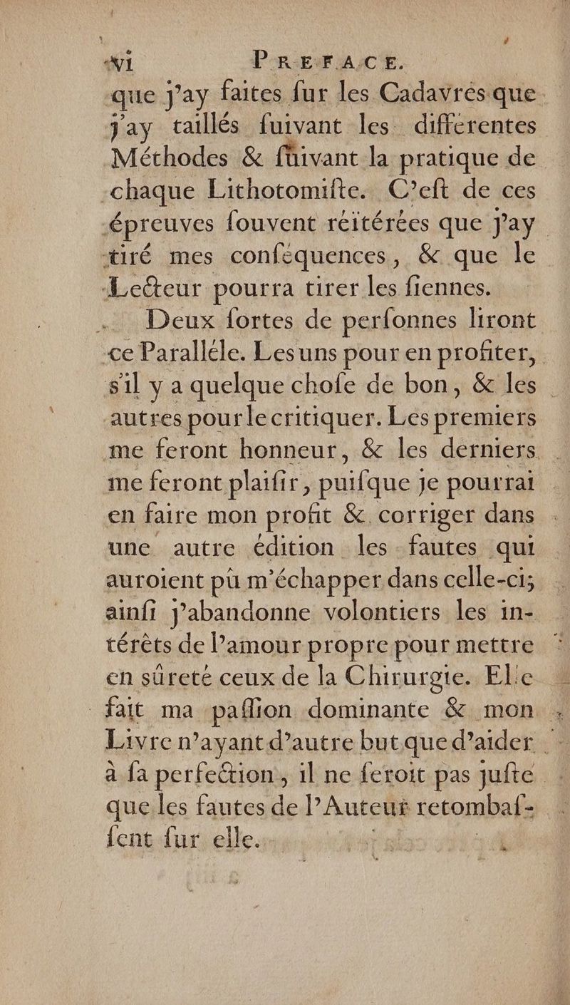 V1 PREFACE. | que Jay faites fur les Cadavrés que. Jay taillés fuivant les differentes Méthodes &amp; {üivant la pratique de -chaque Lithotomifte. C’eft de ces épreuves {ouvent réitérées que Jay | tiré mes conféquences, &amp; que le ‘Leteur pourra tirer les fiennes. . Deux fortes de perfonnes liront <e Paralléle. Lesuns pour en profiter, s1l y a quelque chofe de bon, &amp; les autres pour le critiquer. Les premiers me feront honneur, &amp; les derniers me feront plaifir, puifque je pourrai en faire mon profit &amp; corriger dans une autre édition les fautes qui auroient pu m'échapper dans celle-ci; ainfi J’abandonne volontiers les in- térêts de l'amour propre pour mettre en sûreté ceux de la Chirurgie. El'e fait ma pañlion dominante &amp; mon ; a fa perfection, il ne feroit pas jufte que.les fautes de Auteur retombaf- {ent fur elle. ts à