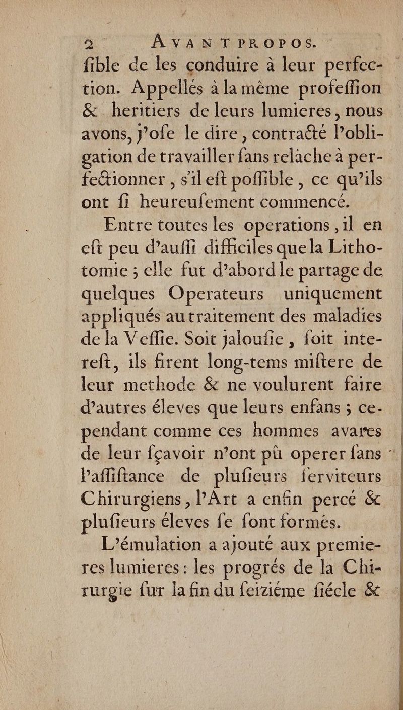 a. AÂAVANTPROPOS. fible de les conduire à à leur perfec- tion. Appelles à la mème profeffion &amp; heritiers de leurs lumieres, nous avons, J'ofe le dire, contraété l’obli- gation de travailler fie relache à per- feétionner , s'ileft poflible , ce qu 1ls ont fi heureufement tp | Entre toutes les operations ,1l en eft peu daufñli difficiles que la Litho- tomic ; elle fut d’abord le partage de quelques Operateurs uniquement appliqués autraitement des maladies de la Vefie. Soit Jaloufie , foit inte- reft, ils firent long-tems miftere de leur methode &amp; ne voulurent faire d’autres éleves que leurs enfans ; ce- pendant comme ces hommes avares | de leur fçavoir n’ont pù operer fans ‘| Pafliftance de plufieurs ferviteurs | Chirurgiens, PArt a enfin perce &amp; plufieurs éleves fe font formes. L’émulation a ajouté aux premie- res lumieres: les progrés de la Chi- rurgie fur la fin du feiziéme fiécle &amp;
