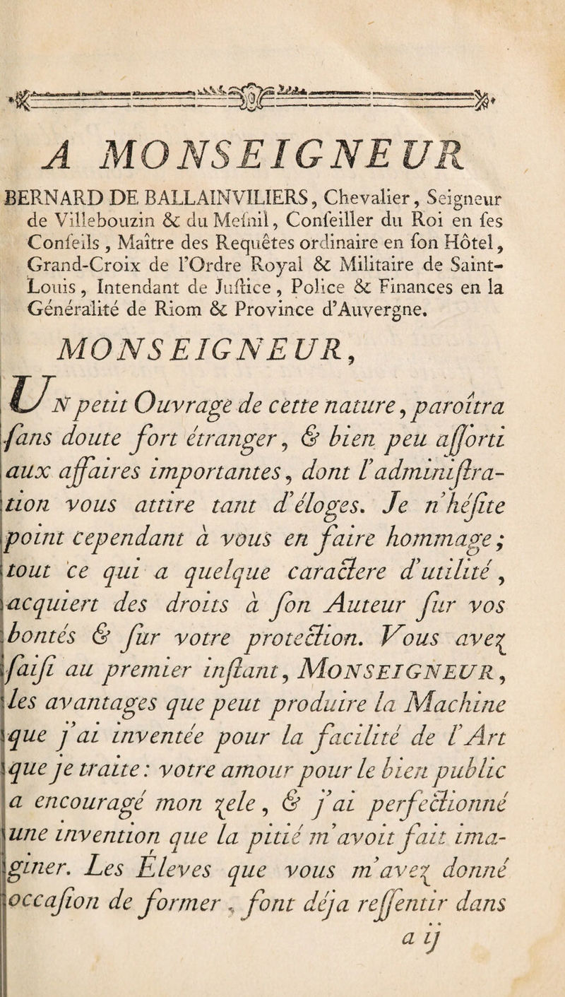 RO Itiâ* » A MONSEIGNEUR BERNARD DE BALLAINVILIERS, Chevalier, Seigneur de Villebouzin &amp; du Mefnil, Conseiller du Roi en fes Conleils , Maître des Requêtes ordinaire en fon Hôtel, Grand-Croix de l’Ordre Royal &amp; Militaire de Saint- Louis , Intendant de Juflice, Police &amp; Finances en la Généralité de Riom &amp; Province d’Auvergne. MONSEIGNEUR, Un peut Ouvrage de cette nature, paroîtra fans doute fort étranger, &amp; bien peu afjorti aux affaires importantes, dont Iadministra¬ tion vous attire tant d’éloges. Je n héf te point cependant à vous en faire hommage ; tout ce qui a quelque caractère d’utilité, Iacquiert des droits a fon Auteur fur vos :bontés &amp; fur votre protection. Nous ave? \faifi au premier infant, MONSEIGNEUR, '. les avantages que peut produire la Machine yque j’ai inventée pour la facilité de l’Art \que je traite: votre amour pour le bien public a encouragé mon ?ple, &amp; f ai perfectionné une invention que la pitié m avoit fait ima¬ giner. Les Èleves que vous m ave£ donné occafon de former font déjà reffentir dans aij
