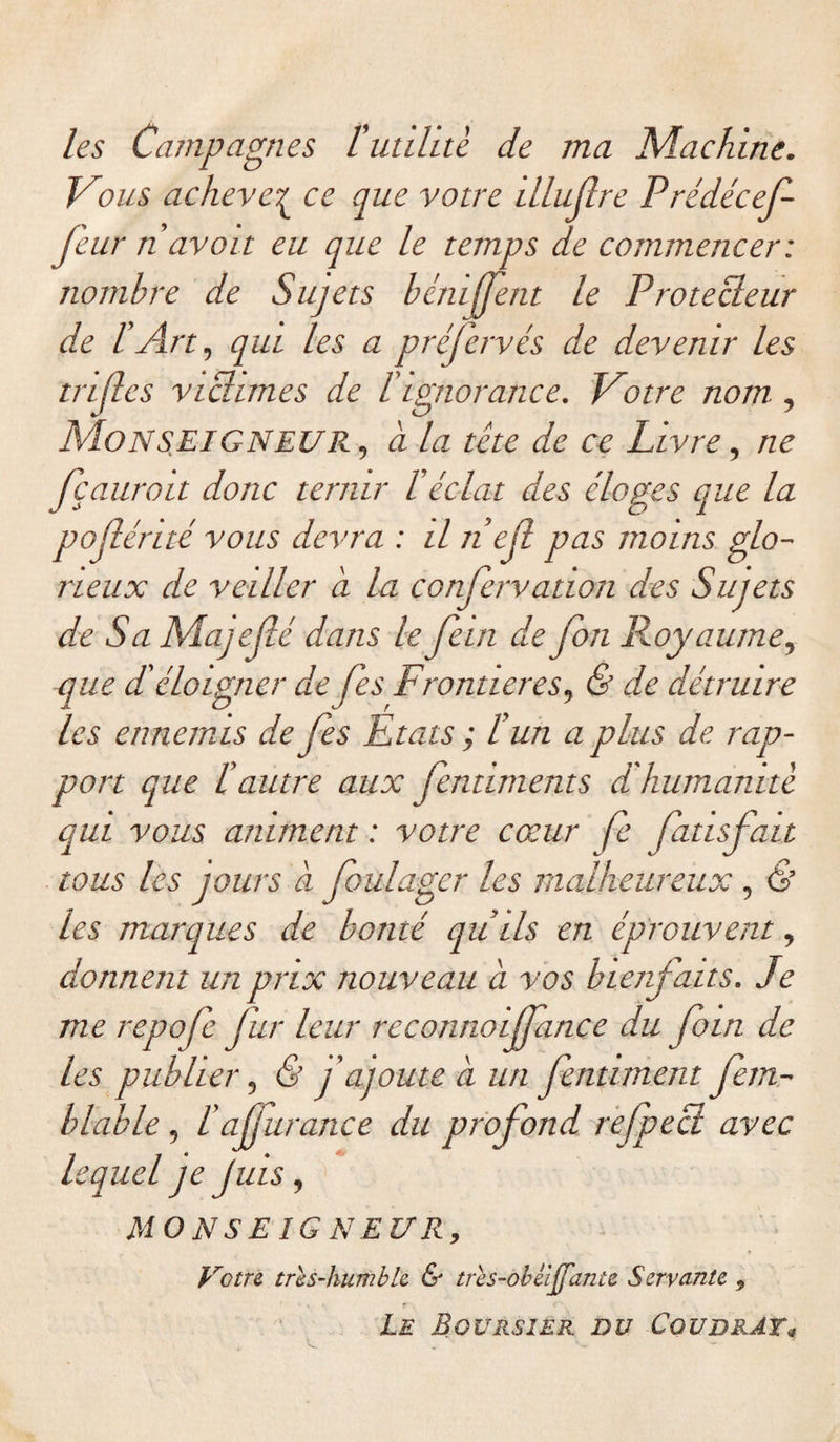 les Campagnes l'utihtè de ma Machine. V9us achever ce que votre illujlre Prédécef feur n avait eu que le temps de commencer: nombre de Sujets bénijfent le Protecleur de l’Art, qui les a préfervés de devenir les trifl es victimes de l'ignorance. Votre nom , Monseigneur , à la tête de ce Livre, ne fçauroit donc ternir béclat des éloges que la pojlénté vous devra : il nef pas moins glo¬ rieux de veiller à la confervation des Sujets de Sa Majeflé dans le fein de Jim Royaume, que d'éloigner de fes Frontières, &amp; de détruire les ennemis de fes Etats ; l’un a plus de rap¬ port que lé autre aux fentiments déhumanité qui vous animent : votre cœur fe fatisfatt tous les jours à foulagcr les malheureux, &amp; les marques de bonté qu’ils en éprouvent, donnent un prix nouveau à vos bienfaits. Je me repofe fur leur rcconnoijfance du foin de les publier, &amp; j'ajoute à un fentiment fem- blable, l'a furance du profond, refpect avec lequel je Juis, MO N SE ÎG N EUR, Votre très-humble &amp; très-obbiffante Servante 9 Le Boursier du Cqudrât*
