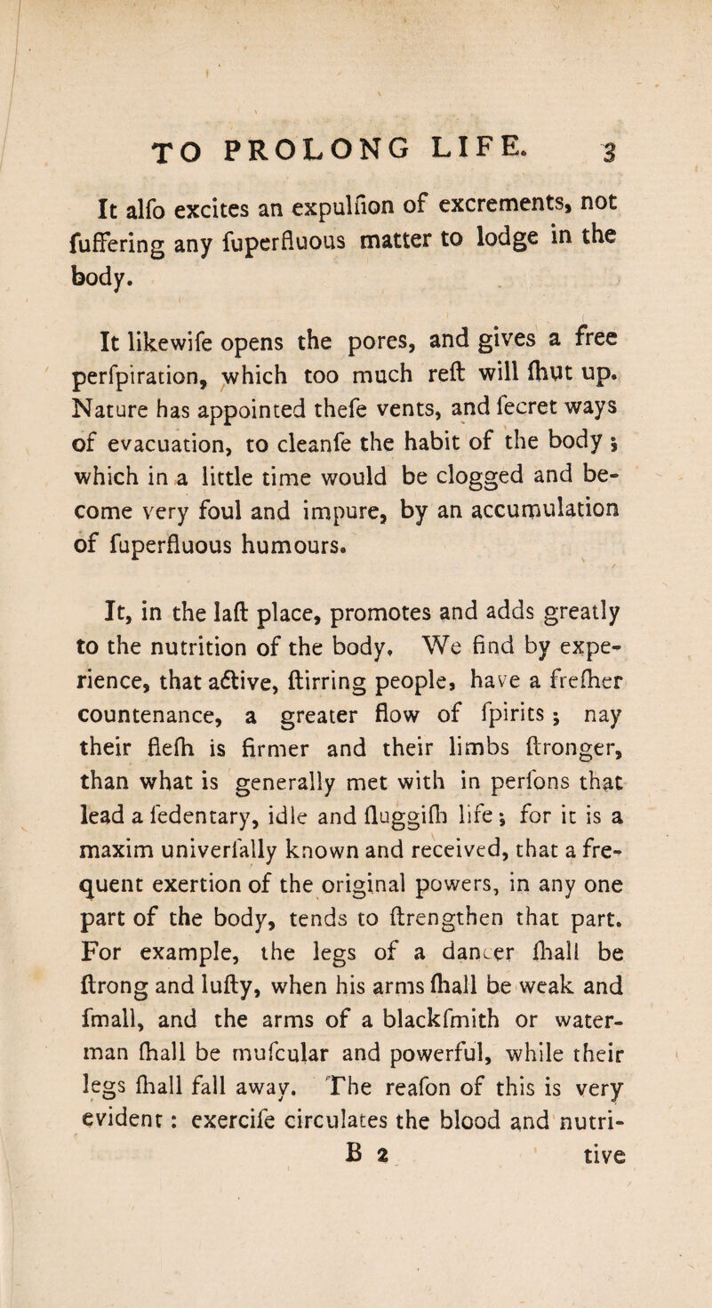 It alfo excites an expulfion of excrements, not fuffering any fuperfluous matter to lodge in the body. 1 . ' v - It likewife opens the pores, and gives a free perforation, which too much reft will (hut up. Nature has appointed thefe vents, and fecret ways of evacuation, to cleanfe the habit of the body 5 which in a little time would be clogged and be¬ come very foul and impure, by an accumulation of fuperfluous humours. It, in the laft place, promotes and adds greatly to the nutrition of the body. We find by expe¬ rience, that active, ftirring people, have a frefher countenance, a greater flow of fpirits ; nay their fiefh is firmer and their limbs ftronger, than what is generally met with in perfons that lead a fedentary, idle and fluggifh life •, for it is a maxim univerfally known and received, that a fre¬ quent exertion of the original powers, in any one part of the body, tends to ftrengthen that part. For example, the legs of a dancer fhall be ftrong and lufty, when his arms (hall be weak and fmall, and the arms of a blackfmith or water¬ man fhall be mufcular and powerful, while their legs {hall fall away. The reafon of this is very evident: exercife circulates the blood and nutri- B 2 tive