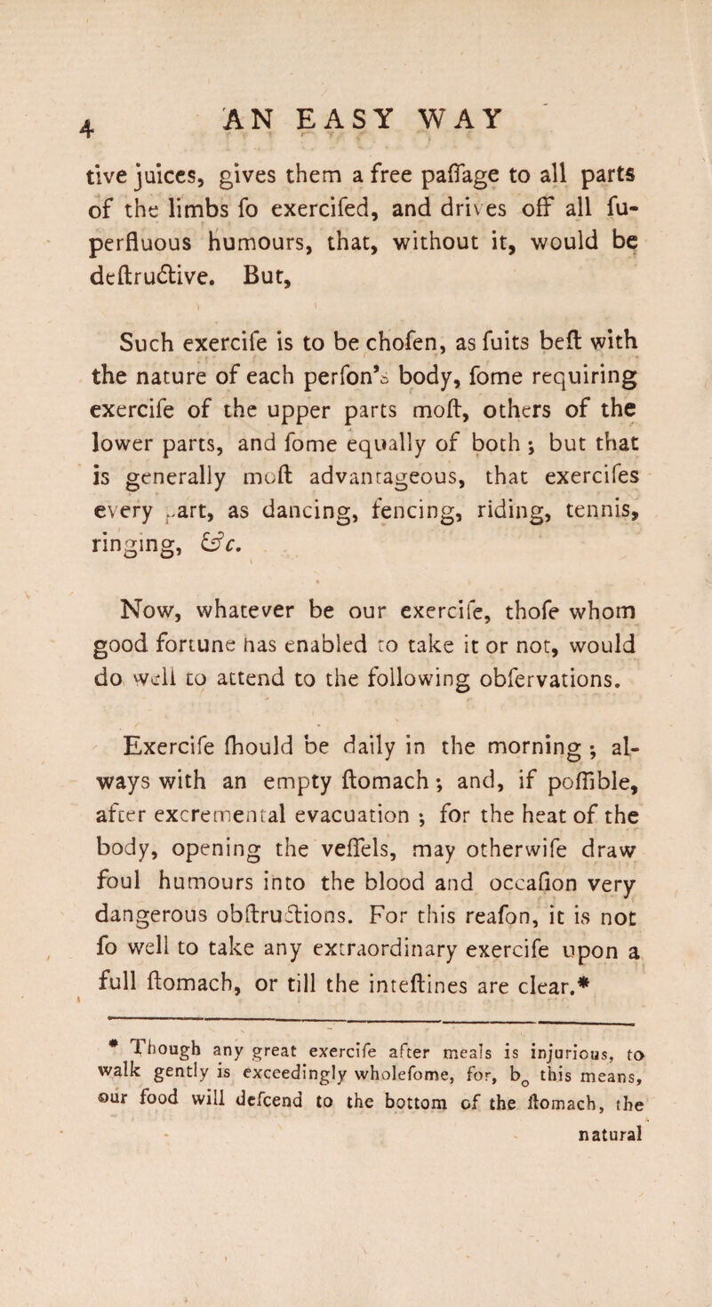 tive juices, gives them a free paffage to all parts of the limbs fo exercifed, and drives off all fu- perfluous humours, that, without it, would be deftru&ive. But, Such exercife is to be chofen, as fuits belt with the nature of each perfon’s body, fome requiring exercife of the upper parts mod, others of the lower parts, and fome equally of both ; but that is generally mod advantageous, that exercifes every rart, as dancing, fencing, riding, tennis, ringing, &c. Now, whatever be our exercife, thofe whom good fortune nas enabled to take it or not, would do well to attend to the following obfervations. Exercife fhould be daily in the morning ; al¬ ways with an empty ftomach; and, if poftible, after excremental evacuation •, for the heat of the body, opening the veftels, may otherwife draw foul h umours into the blood and occadon very dangerous obftruftions. For this reafon, it is not fo well to take any extraordinary exercife upon a full ftomach, or till the inteftines are clear.* t # Though any great exercife after meals is injurious, to walk gently is exceedingly wholefome, for, bQ this means, our food will dcfcend to the bottom of the ftomach, the natural