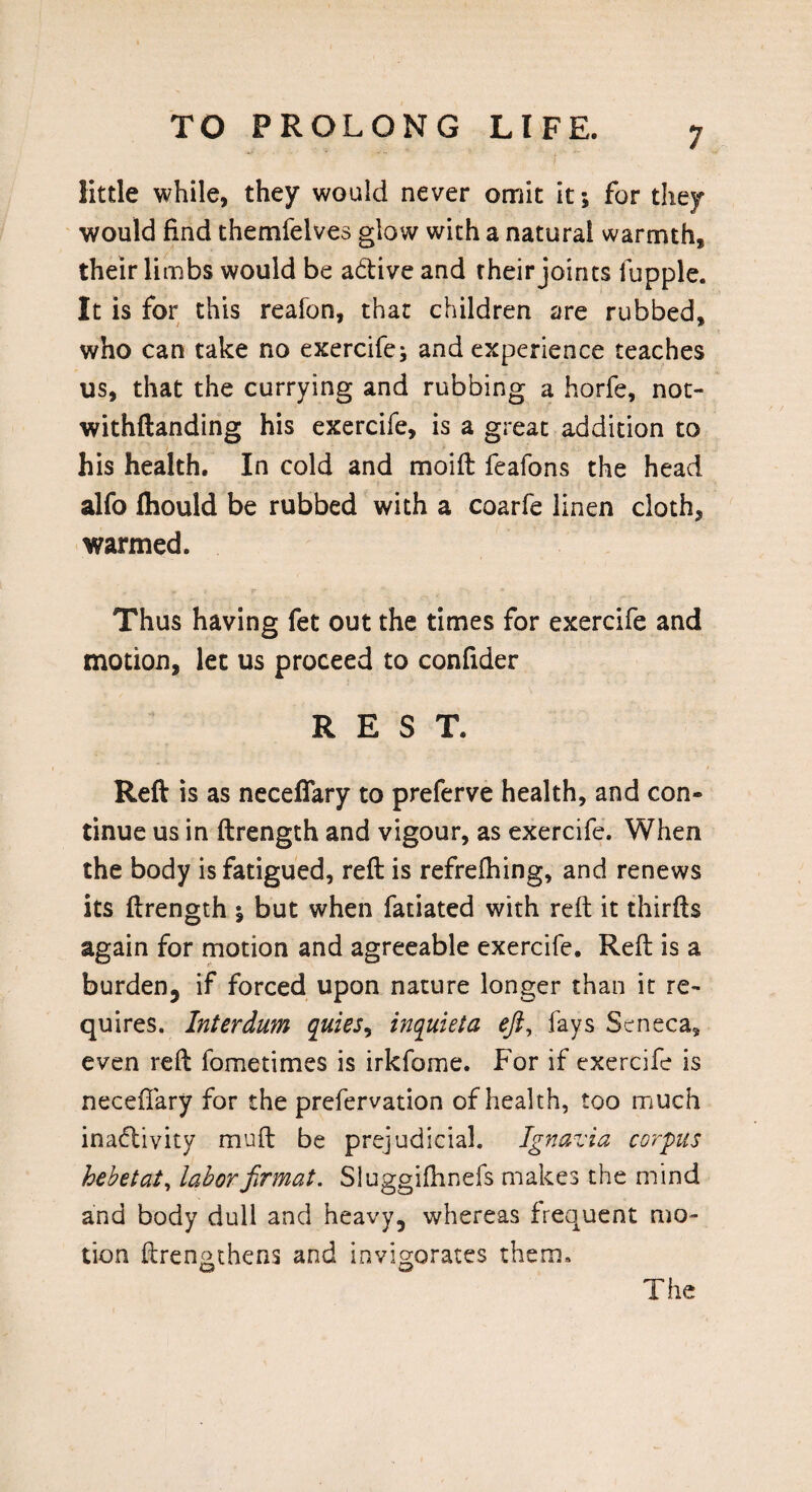 little while, they would never omit it; for they would find themfelves glow with a natural warmth, their limbs would be addve and their joints fupple. It is for this reafon, that children are rubbed, who can take no exercife; and experience teaches us, that the currying and rubbing a horfe, not- withftanding his exercife, is a great addition to his health. In cold and moift feafons the head alfo fliould be rubbed with a coarfe linen cloth, warmed. Thus having fet out the times for exercife and motion, let us proceed to confider REST. Reft is as neceflary to preferve health, and con¬ tinue us in ftrength and vigour, as exercife. When the body is fatigued, reft is refrefhing, and renews its ftrength % but when fatiated with reft it thirfts again for motion and agreeable exercife. Reft is a burden, if forced upon nature longer than it re¬ quires. Interdum quies, inquieta eft, fays Seneca, even reft fometimes is irkfome. For if exercife is neceflary for the prefervation of health, too much inadlivity muft be prejudicial. Ignavia corpus hebetat, laborfirmat. Sluggifhnefs makes the mind and body dull and heavy, whereas frequent mo¬ tion ftren&thens and invigorates them. w The