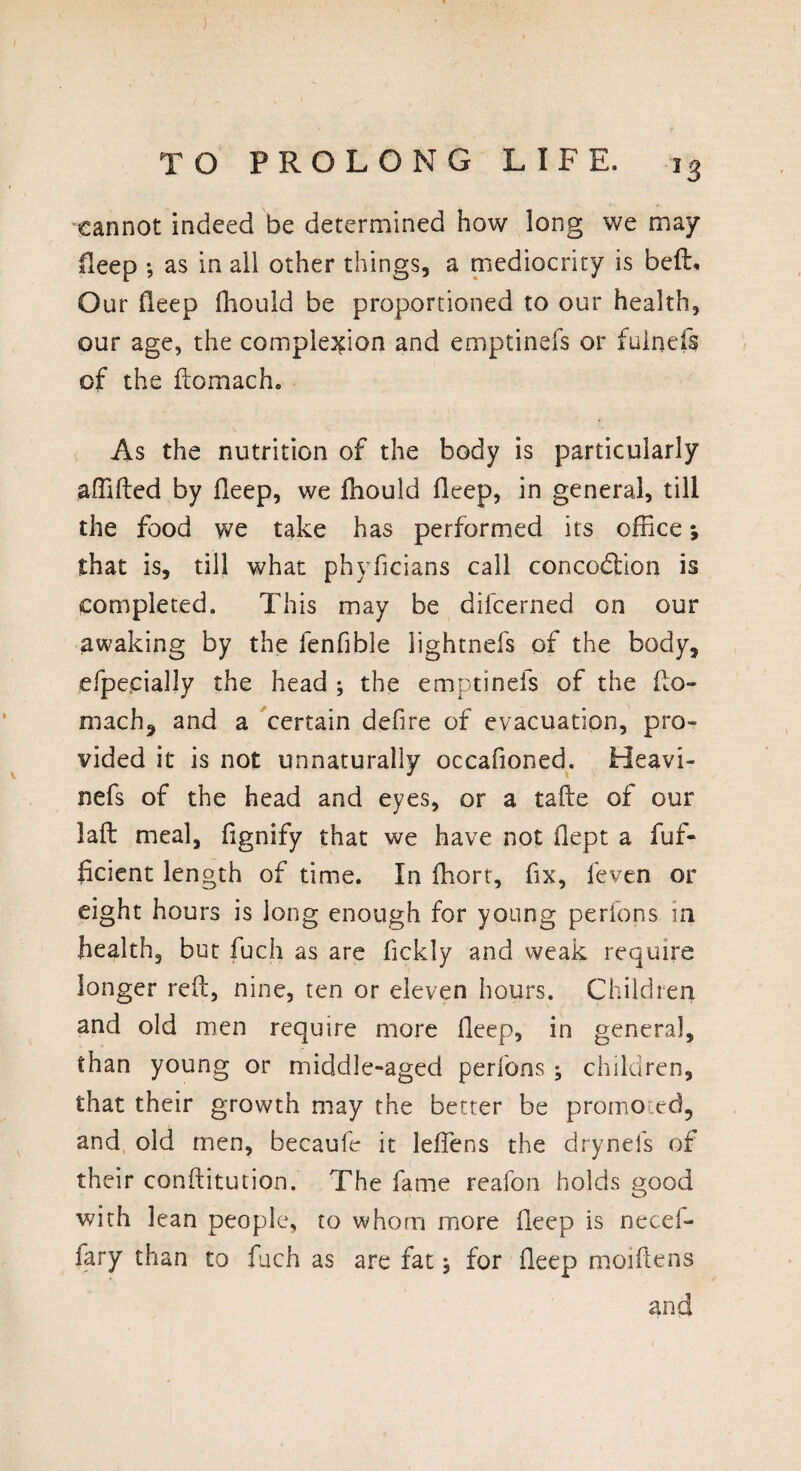 JS cannot indeed be determined how long we may* Heep *, as in all other things, a mediocrity is bell# Our deep fhould be proportioned to our health, our age, the complexion and emptinefs or iuinefs of the ftomach. As the nutrition of the body is particularly affifted by Deep, we ffiould deep, in general, till the food we take has performed its office *, that is, till what phyficians call concodion is completed. This may be difcerned on our awaking by the fenfible lightnefs of the body, efpe,daily the head ; the emptinefs of the fto- mach, and a certain defire of evacuation, pro¬ vided it is not unnaturally occafioned. Heavi- nefs of the head and eyes, or a tafte of our laft meal, fignify that we have not flept a fuf- fcient length of time. In ffiort, fix, feven or eight hours is long enough for young perions in health, but fuch as are fickly and weak require longer reft, nine, ten or eleven hours. Children and old men require more deep, in general, than young or middle-aged perfons ; children, that their growth may the better be promoted, and, old men, becaufe it leftens the drynefs of their conftitution. The fame reafon holds good with lean people, to whom more fteep is need- fary than to fuch as are fat for deep moiftens and