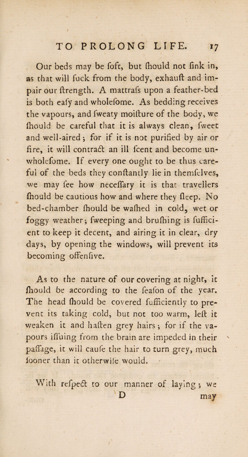 1 [ , Our beds may be fofc, but fhould not fink in, as that will fuck from the body, exhauft and im¬ pair our ftrength. A mattrafs upon a feather-bed is both eafy and wholefome. As bedding receives the vapours, and fweaty moilture of the body, we fliGuld be careful that it is always clean, fweet and well-aired ; for if it is not purified by air or fire, it will contract an ill fcent and become un- wholefome. If every one ought to be thus care¬ ful of the beds they conflantly lie in themfelves, we may fee how necefiary it is that travellers fhould be cautious how and where they deep. No bed-chamber fhould be wafhed in cold, wet or foggy weather; fweeping and brufhing is fuffici- ent to keep it decent, and airing it in clear, dry days, by opening the windows, will prevent its becoming offenfive.. As to the nature of our covering at night, it fhould be according to the feafon of the year. The head fhould be covered fufficiently to pre¬ vent its taking cold, but not too warm, left it weaken it and haflen grey hairs; for if the va¬ pours iffuing from the brain are impeded in their pafiage, it will caufe the hair to turn grey, much fooner than it otherwile would. With refpedt to our manner of laying; we D may