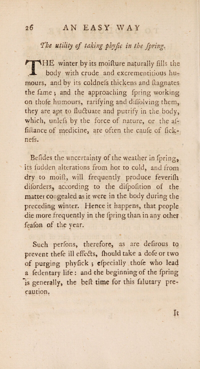 ’The utility of taking phyfic in the fpring, THE winter by its moifture naturally fills the body with crude and excrementitious hu¬ mours, and by its coldnefs thickens and Magnates the fame ; and the approaching fpring working on thole humours, rarifying and difiolving them, they are apt to fluctuate and putrify in the body, which, unlefs by the force of nature, or the al- fillance of medicine, are often the caufe of fick- nefs. Befides the uncertainty of the weather in fpring* its fudden alterations from hot to cold, and from dry to moifi, will frequently produce feverifh diforders, according to the difpofition of the matter congealed as it were in the body during the preceding winter. Hence it happens, that people die more frequently in the fpring than in any other feafon of the year. Such perfcns, therefore, as are defirous to prevent thefe ill effects, fhould take a dofe or two of purging phyfick ; efpecially thofe who lead a fedentary life : and the beginning of the fpring Is generally, the belt time for this falutary pre- < ■ . caution p