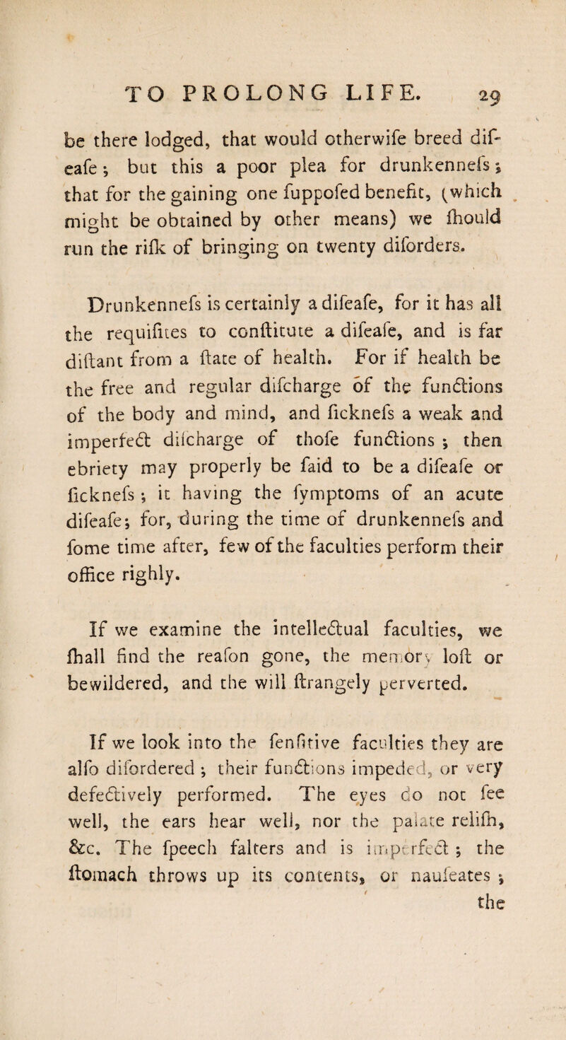 be there lodged, that would otherwife breed dif- eafe ; but this a poor plea for drunkennefs; that for the gaining one fuppofed benefit, (which might be obtained by other means) we fhould run the rifk of bringing on twenty diforders. Drunkennefs is certainly a difeafe, for it has all the requifites to conflitute a difeafe, and is far ditlant from a ftate of health. For if health be the free and regular difcharge of the fundions of the body and mind, and ficknefs a weak and imperfed difcharge of thofe fundions ; then ebriety may properly be faid to be a difeafe or ficknefs *, it having the fymptoms of an acute difeafe; for, during the time of drunkennefs and fome time after, few of the faculties perform their office righly. If we examine the intelledual faculties, we ffiall find the reafon gone, the memory loft or bewildered, and the will ftrangely perverted. If we look into the fenfitive faculties they are alfo diforderecl; their fundions impeded, or very defedively performed. The eyes do not fee well, the ears hear well, nor the paiate reliffi, &c. The fpeech falters and is imp- rfed ; the ftomach throws up its contents* or naufeates ; the