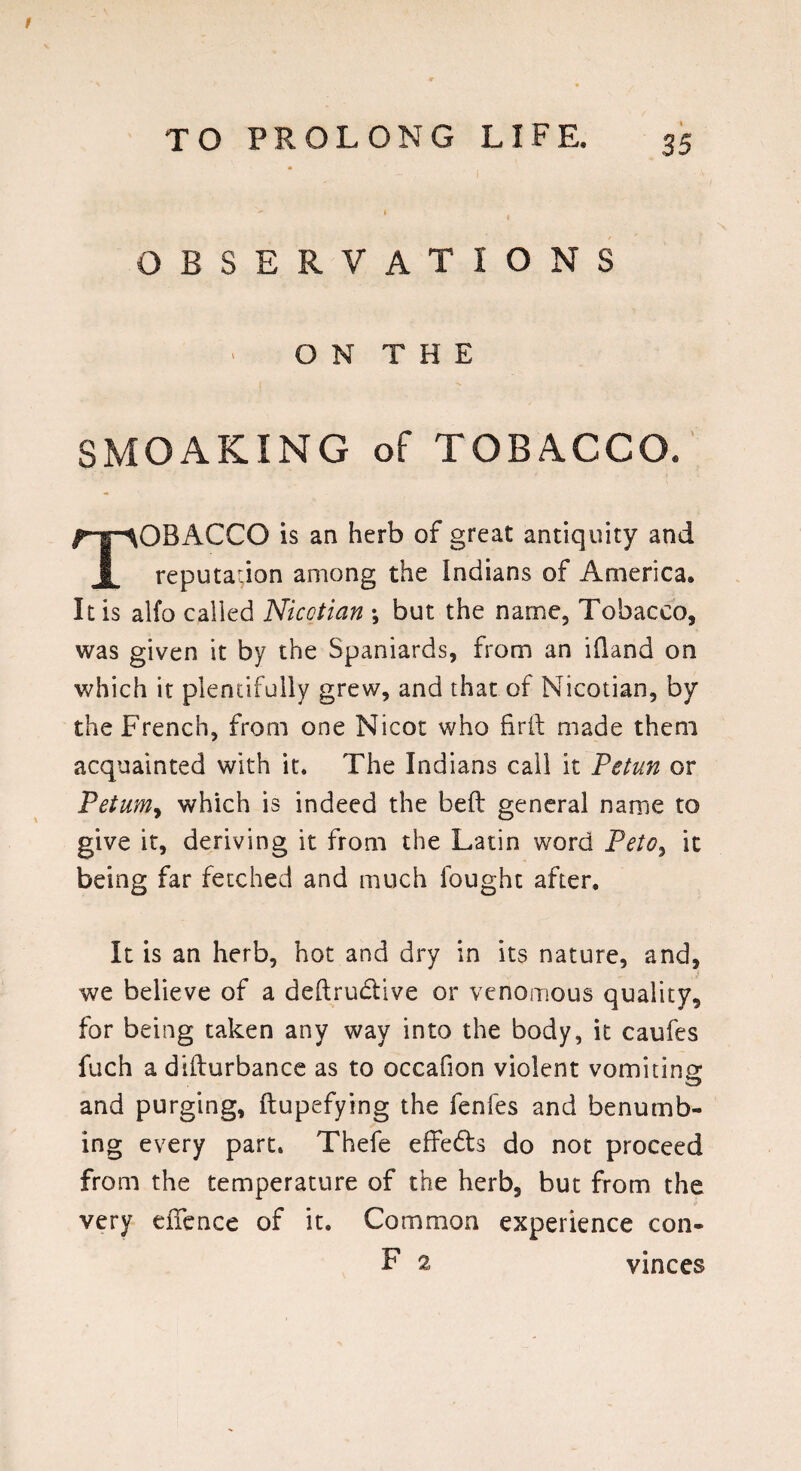 OBSERVATIONS ON THE SMOAKING of TOBACCO. OBACCO is an herb of great antiquity and I reputation among the Indians of America. It is alfo called Nicotian ; but the name, Tobacco, was given it by the Spaniards, from an ifland on which it plentifully grew, and that of Nicotian, by the French, from one Nicot who fir ft made them acquainted with it. The Indians call it Petun or Petum> which is indeed the beft general name to give it, deriving it from the Latin word Peto, it being far fetched and much fought after. It is an herb, hot and dry in its nature, and, we believe of a deftructive or venomous quality, for being taken any way into the body, it caufes fuch a difturbance as to occafion violent vomiting and purging, ftupefying the fenfes and benumb¬ ing every part. Thefe effedta do not proceed from the temperature of the herb, but from the very efTence of it. Common experience con- F 2 vinces