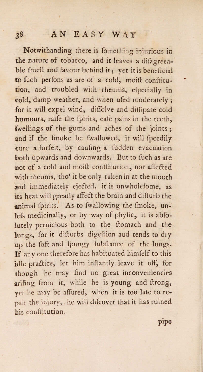 Notwithanding there is fomething injurious in the nature of tobacco, and it leaves a difagreea- ble fmell and favour behind it; yet it is beneficial to fuch perfons as are of a cold, moift conftitu- tion, and troubled with rheums, efpecially in cold, damp weather, and when ufed moderately *, for it will expel wind, difTolve and dillipate cold humours, raife the fpirits, eafe pains in the teeth, fwellings of the gums and aches of the joints; and if the fmoke be fwallowed, it will fpeedily cure a forfeit, by caufing a fudden evacuation both upwards and downwards. But to fuch as are not of a cold and moift conftitution, nor afteded with rheums, tho* it be only taken in at the mouth and immediately ejeded, it is unwhoiefome, as its heat will greatly affed the brain and difturb the animal fpirits. As to fwallowing the fmoke, un- lefs medicinally, or by way of phyfic, it is abfo- iutely pernicious both to the ftomach and the lungs, for it difturbs digeftion aud tends to dry up the foft and fpungy fubftance of the lungs. If any one therefore has habituated himfelf to this idle pradice, let him inftantly leave it off, for though he may find no great inconveniencies ariftng from it, while he is young and ftrong, yet he may be affured, when it is too late to re¬ pair the injury, he will difcover that it has ruined bis conftitution. pipe