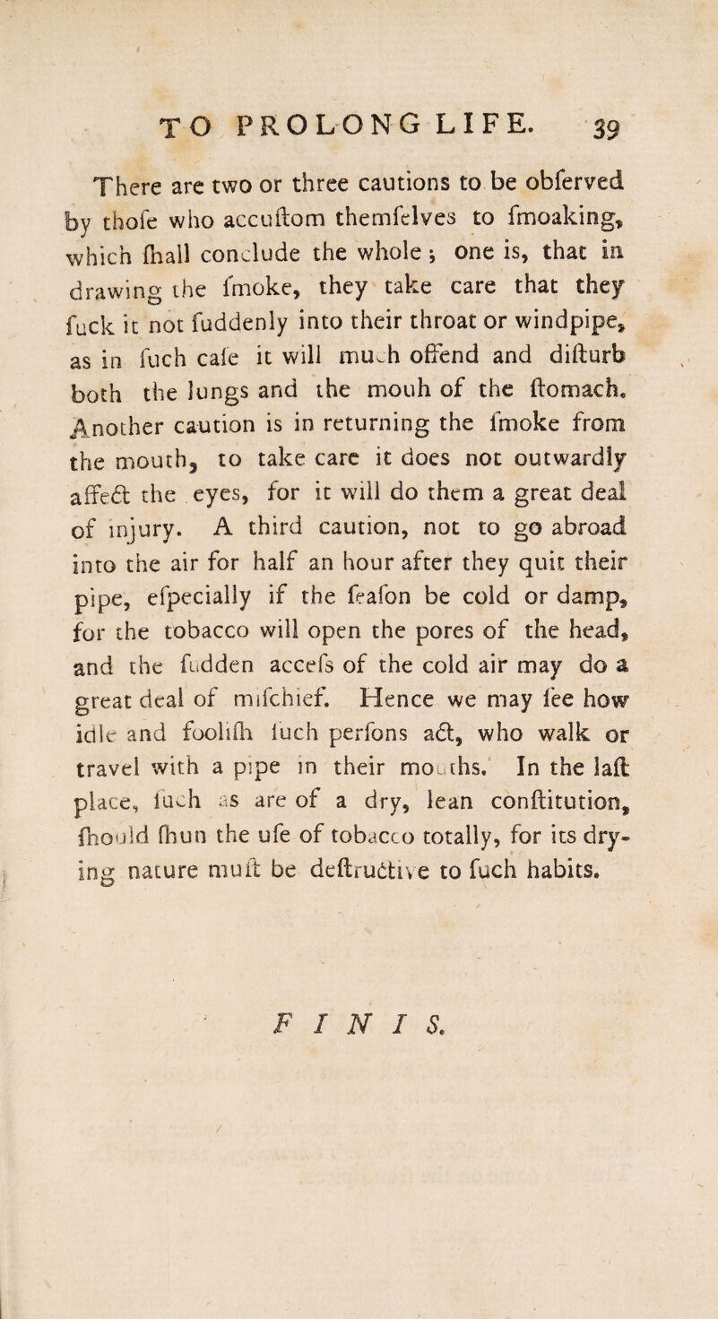 There are two or three cautions to be obferved by thofe who accuftom themfelves to fmoaldng, which (hall conclude the whole •, one is, that in drawing the lmoke, they take care that they fuck it not fuddenly into their throat or windpipe, as in fuch cafe it will mu^h offend and difturb both the lungs and the mouh of the ftomach. Another caution is in returning the fmoke from the mouth, to take care it does not outwardly affed the eyes, for it will do them a great deal of injury. A third caution, not to go abroad into the air for half an hour after they quit their pipe, efpecialiy if the feafon be cold or damp, for the tobacco will open the pores of the head, and the fudden accefs of the cold air may do a great deal of mifchief. Hence we may fee how idle and foolifh luch perfons ad, who walk or travel with a p!pe in their mouths. In the lad place, iuch as are of a dry, lean conflitution, fhould fhun the ufe of tobacco totally, for its dry¬ ing nature mu it be deftrudive to fuch habits. FINIS.