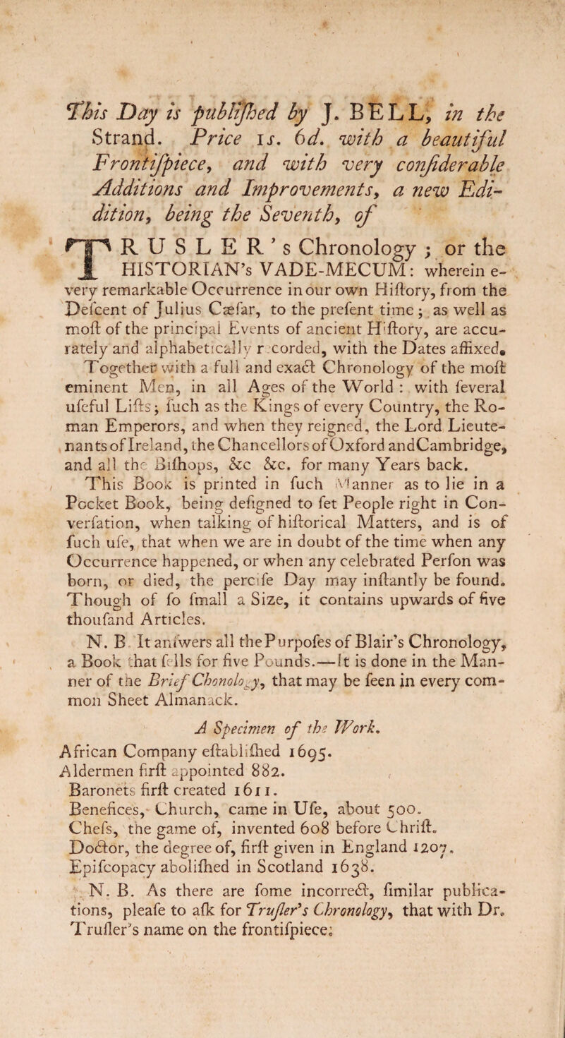 This Day is publijhed by J. BELL, in the Strand. Price is. 6d. with a beautiful Frontifpiece, and with very confiderable Additions and Improvements9 a new Edi- dition, being the Seventh, of TR U S L E R’s Chronology ; or the HISTORIAN’S VADE-MECUM: wherein e- very remarkable Occurrence in our own Hiftory, from the Defcent of Julius Caefar, to the prefent time ; as well as mod of the principal Events of ancient H'ftory, are accu¬ rately and alphabetically r corded, with the Dates affixed. Together with a full and exadi Chronology of the mod eminent Men, in all Ages of the World : with feveral ufeful Lifts; fuch as the Kings of every Country, the Ro¬ man Emperors, and when they reigned, the Lord Lieute¬ nants of Ireland, the Chancellors of Oxford andCambridge, and all the Bifhops, &c &c. for many Years back. This Book is printed in fuch Manner as to lie in a Pocket Book, being defigned to fet People right in Con- verfation, when talking of hiftorical Matters, and is of fuch ufe, that when we are in doubt of the time when any Occurrence happened, or when any celebrated Perfon was born, or died, the percife Day may inftantly be found. Though of fo fmall a Size, it contains upwards of five thoufand Articles. N. B It amwers all thePurpofes of Blair’s Chronology, a Book that fells for five Pounds.—It is done in the Man¬ ner of the Brief Chonolo^y9 that may be feen in every com¬ mon Sheet Almanack. A Specimen of the Work. African Company eftablifhed 1695. Aldermen firft appointed 882. f Baronets firft: created 1611. Benefices, Church, came in Ufe, about 500. Chefs, the game of, invented 608 before ChrifL Dodior, the degree of, firft given in England 1207. Epifcopacy abolifhed in Scotland 1638. N. B. As there are fome incorredf, fimilar publica¬ tions, pleafe to afk for TrufleBs Chronology, that with Dr. Trailer's name on the frontifpiece;