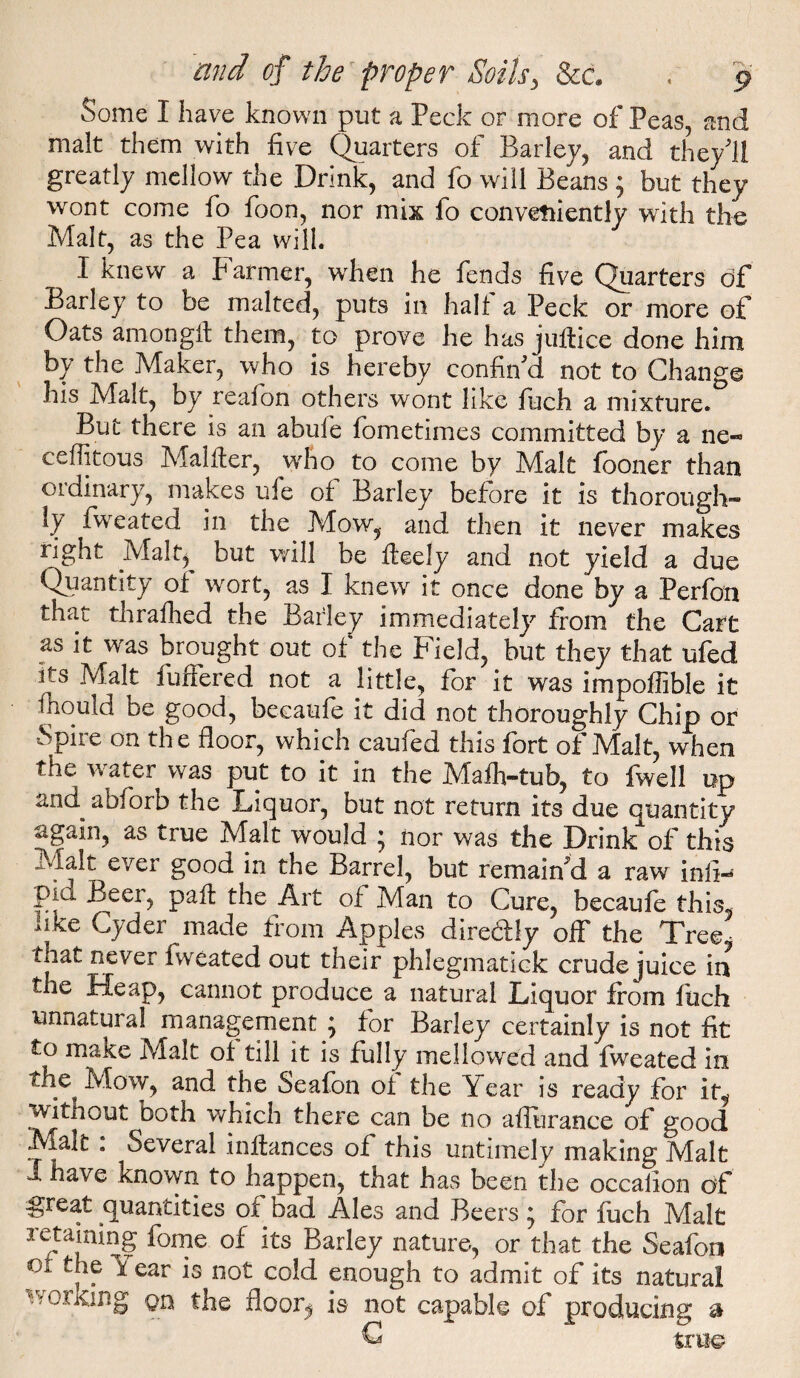 Some I have known put a Peck or more of Peas, and malt them with five Quarters of Barley, and they'll greatly mellow the Drink, and fo will Beans ; but they wont come fo foon, nor mix io conveniently with the Malt, as the Pea will. I knew a Farmer, when he fends five Quarters G>f Barley to be malted, puts in halt a Peck or more of Oats amonglt them, to prove he has juflice done him by the Maker, who is hereby confin'd not to Change his Malt, by reafon others wont like finch a mixture. But there is an abide fiometimes committed by a ne« ceffitous Malfier, who to come by Malt fooner than ordinary, makes ufe of Barley before it is thorough¬ ly Iweated in the Mow, and then it never makes right Malp but will be fleely and not yield a due Quantity o± wort, as I knew it once done by a Perfion that thraihed the Barley immediately from the Cart as it was brought out of the Field, but they that ufied its Malt buffered not a little, for it was impoffible it finould be good, becaufe it did not thoroughly Chip or Spire on the floor, which caufed this fort of Malt, when the water was put to it in the Maih-tub, to fwell up and abfiorb the Liquor, but not return its due quantity again, as true Malt would } nor was the Drink of this Malt ever good in the Barrel, but remain'd a raw infin piu Beer, paft the Art of Man to Cure, becaufe this, iiKe Cyder made from Apples direblfy off the Tree tliat never iweated out their phlegmatick crude juice in the Heap, cannot produce a natural Liquor from fiich unnatural management } for Barley certainly is not fit to make Malt of till it is fully mellowed and fweated in f-hc^ Mow, and the Seafon of the Year is ready for it, witnout both which there can be no affurance of good Mak : Several inftances of this untimely making Malt J have known to happen, that has been the occalion of great quantities of bad Ales and Beers ^ for fiich Malt retaining feme of its Barley nature, or that the Seafon 01 the fear is not cold enough to admit of its natural working on the floor^ is not capable of producing a C true