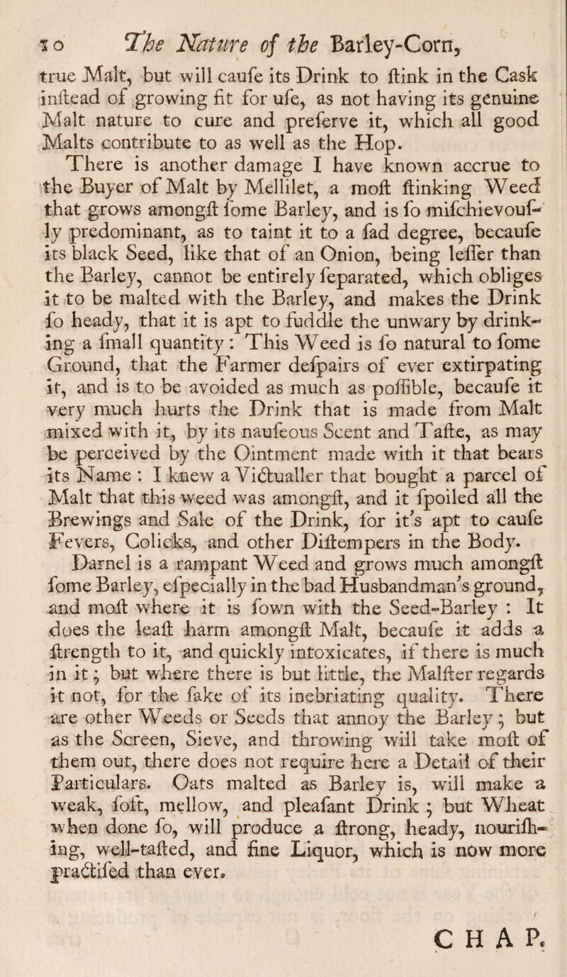 true .Malt, but will caufe its Drink to {link in the Cask inltead of growing fit for ufe, as not having its genuine Malt nature to cure and preferve it, which all good Malts contribute to as well as the Hop. There is another damage I have known accrue to the Buyer of Malt by Mellilet, a molt ftinking Weed that grows amongft fome Barley, and is fo mifchievouf- ly predominant, as to taint it to a fad degree, becaufe its black Seed, like that of an Onion, being lefler than the Barley, cannot be entirely feparated, which obliges it to be malted with the Barley, and makes the Drink fo heady, that it is apt to fuddle the unwary by drink¬ ing a fmall quantity : This Weed is fo natural to fome Ground, that the Farmer defpairs of ever extirpating it, and is to be avoided as much as poflible, becaufe it very much hurts the Drink that is made from Malt mixed with it, by its naufeous Scent and Take, as may be perceived by the Ointment made with it that bears its Name : I knew a Victualler that bought a parcel of Malt that this weed was amongft, and it fpoiled all the Brewings and Sale of the Drink, for ids apt to caufe Fevers, Colicks, and other Diflempers in the Body. Darnel is a rampant Weed and grows much amongft fome Barley, efpecially in the bad Husbandmans ground, and moil where it is fown with the Seed-Barley : It does the leaft harm amongft Malt, becaufe it adds a ftrength to it, and quickly intoxicates, if there is much in it} but where there is but little, the Malffer regards it not, for the fake of its inebriating quality. There are other Weeds or Seeds that annoy the Barley; but as the Screen, Sieve, and throwing will take moft of them out, there does not require here a Detail of their Particulars. Oats malted as Barley is, will make a weak, foft, mellow, and pleafant Drink ; but Wheat when done fo, will produce a ftrong, heady, nourifh* lng, well-tafted, and fine Liquor, which is now more j)ra6tifed than ever* CHAP,