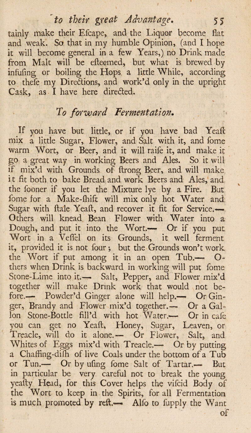 tainly make their Efcape, and the Liquor become flat and weak. So that in my humble Opinion, (and I hope it will become general in a few Years,) no Drink made from Malt will be efteemed, but what is brewed by infufing or boiling the Hops a little While, according to thefe my Diredtions, and work’d only in the upright Cask, as I have here directed. To forward Fermentation. If you have but little, or if you have bad Yeaft mix a little Sugar, Flower, and Salt with it, and fome warm Wort, or Beer, and it will raife it, and make it go a great way in working Beers and Ales. So it will if mix’d with Grounds of ftrong Beer, and will make i t fit both to bake Bread and work Beers and Ales, and the fooner if you let the Mixture lye by a Fire. But fome for a Make-fhift will mix only hot Water and Sugar with dale Yeaft, and recover it fit for Service.— Others will knead Bean Flower with Water into a Dough, and put it into the Wort.— Or if you put Wort in a Veffel on its Grounds, it well ferment it, provided it is not four •, but the Grounds won’t work the Wort if put among it in an open Tub.— O- thers when Drink is backward in working will put fome Stone-Lime into it.— Salt, Pepper, and Flower mix’d together will make Drink work that would not be¬ fore.,— Powder’d Ginger alone will help.— Or Gin¬ ger, Brandy and Flower mix’d together.— Or a Gal¬ lon Stone-Bottle fill’d with hot Water.-—* Or in cafe you can get no Yeaft, Honey, Sugar, Leaven, or Treacle, will do it alone.— Or Flower, Salt, and Whites of Eggs mix’d with Treacle.—• Or by putting a Chaffing-difh of live Coals under the bottom of a Tub or Tun.— Or by ufing fome Salt of Tartar.— But in particular be very careful not to break the young yeafty Head, for this Cover helps the vifcid Body of the Wort to keep in the Spirits, for all Fermentation is much promoted by reft,— Alfo to fupply the Want