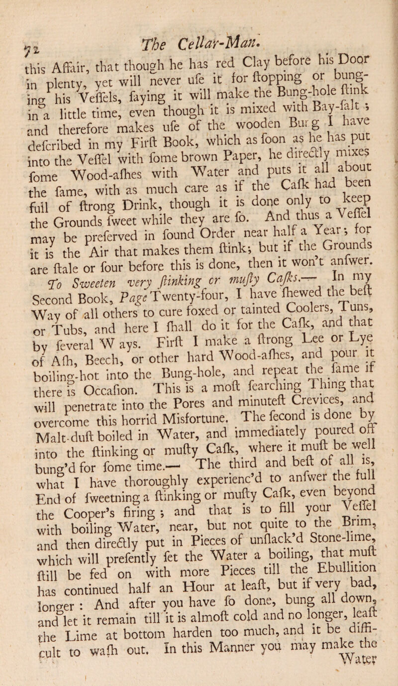 this Affivir, that though he has red Clay before his Door in plenty, yet will never ufe it for flopping or ingPhis Veffels, faying it will make the Bung-hole flunk in^t little time, even though it is mixed with Bay-falt , and therefore makes ufe of the wooden Bur g I have defcribed in my Fitft Book, which as foon as he has put into the Veffd with fome brown Paper, he directly mixes fome Wood-afhes with Water and puts it all abou the fame, with as much care as if the Calk had been full of ftrong Drink, though it is done only to keep the Grounds fweet while they are fo. And thus a V effel may be preferved in found Order near half a Year •, for k is the Air that makes them ftink; but if the Grounds are ftale or four before this is done, then it won t anfwer. to Sweeten very /linking or mufty Cap— In my Second Book, Page Twenty-four, I have fhewed the beft Wav of all others to cure foxed or tainted Coolers, 1 un , or Tubs, and here I fhall do it for the Calk, and that by feveral W ays. Firft I make a ftrong Lee or Lye of Afh, Beech, or other hard Wood-afhes, and pour it boiling-hot into the Bung-hole, and repeat the fame if there 5 Occafion. This is a moft fearch.ng 1 hing that will penetrate into the Pores and minuteft Crevices, and overcome this horrid Misfortune. The fecond is done by Malt duft boiled in Water, and immediately poured oft into the flunking or mufty aflt, where it muft be we 1 bung’d for fome time.— The third and beft oi aL , what I have thoroughly experienc’d to anfwer the u End of fweetning a (linking or mufty Caft, even beyond the Cooper’s firing; and that is to fill your Veffel with boiling Water, near, but not quite to the Brim, and then direftly put in Pieces of unflack d Stone-lime which will prefently fet the Water a boiling, that muft kill be fed on with more Pieces till the Ebullition has continued half an Hour at leaft, but l very a , loneer : And after you have fo done, bung all down, and let it remain till it is almoft cold and no longer, leaft the Lime at bottom harden too much, and it be dim- cult to walk out. In this Manner you may make die