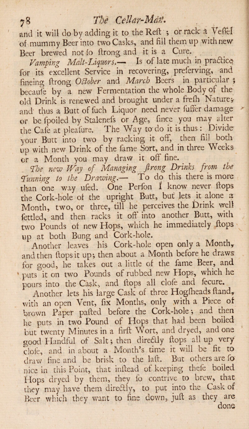 and it will do by adding it to the Reft ; or rack a Veflel of mummy Beer into two Casks, and fill them up with new Beer brewed not fo ftrong and it is a Cure. Vamping Malt-LiquorsIs of late much in pradice^ for its excellent Service in recovering, preferving, and fineing ftrong OMer and March Beers in particular ; becaufe by a new Fermentation the whole Body of the old Drink is renewed and brought under a frefih Nature* and thus a Butt of fuch Liquor need never fuffer damage ' or be fpoiled by Stalenefs or Age, fince you may alter the Cafe at pleafure. The Way to-do it is thus: Divide your Butt into two by racking it off, then fill both up with new Drink of the fame Sort, and in three Weeks or a Month you may draw it off fine. The new Way of Managing ftrong Drinks from the Tunning to the Drawing.— To do this there is more than one way ufed. One Perfon 1 know never ftops the Cork-hole of the upright Butt, but lets it alone a Month, two, or three, till he perceives the Drink well fettled, and then racks it oft' into another Butt, with two Pounds of new Hops, which he immediately ftops up at both Bung and Cork-hole. Another leaves his Cork-hole open only a Month* and then ftops it up*, then about a Month before he draws for good, he takes out a little of the fame Beer, and k puts°it on two Pounds of rubbed new Hops, which he pours into the Cask, and ftops all clofe and fecure. Another lets his large Cask of three Hogfheads ftand* with an open Vent, fix Months, only with a Piece^ of brown Paper pafted before the Cork-hole*, and then he puts in two Pound of Hops that had been boiled but twenty Minutes in a firft Wort, and dryed, and one good Handful of Salt *, then diredly ftops all up very clofe, and in about a Month’s time it will be fit to draw fine and be brisk to the laft. But others are fo nice in this Point, that inftead of keeping thefe boiled Hops dryed by them, they fo contrive to brew, that they may have them direftly, to put into the Cask ot Beer which they want to fine down, juft as they are > done