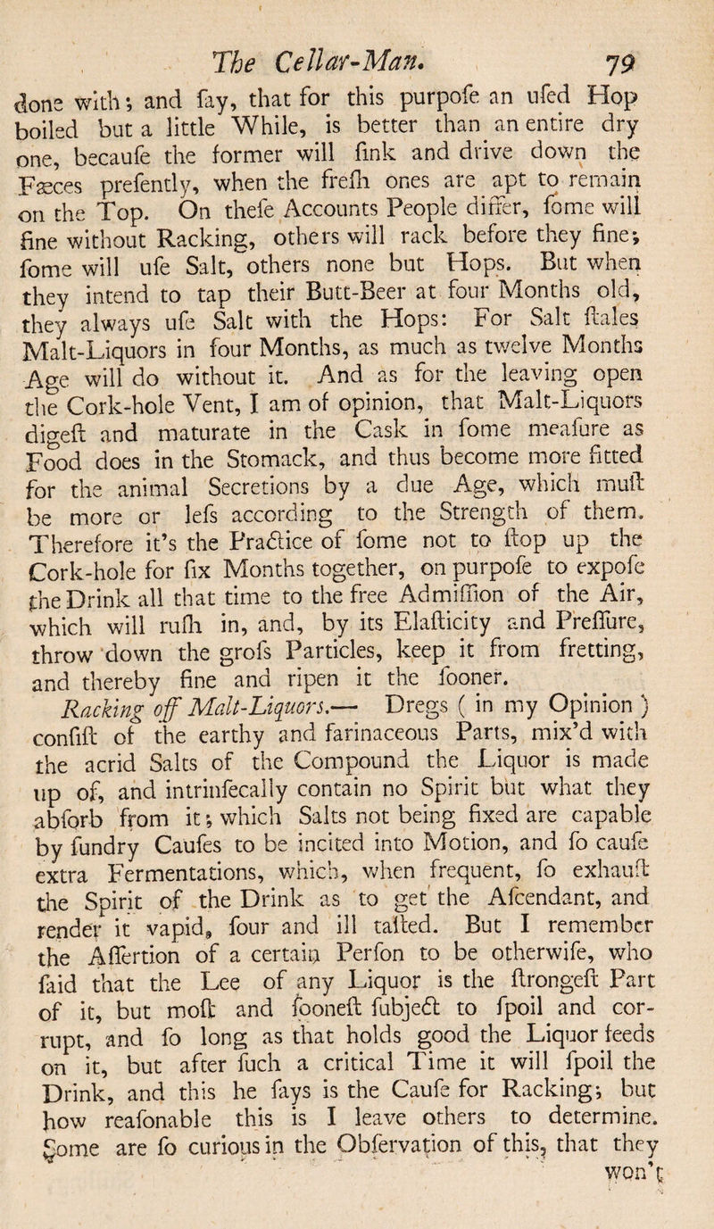 done with *, and fay, that for this purpofe an ufed Hop boiled but a little While, is better than an entire dry one, becaufe the former will fink and drive down the Faeces prefently, when the frefh ones are apt to remain on the Top. On thefe Accounts People differ, fome will fine without Racking, others will rack before they fine*, fome will ufe Salt, others none but Hops. But when they intend to tap their Butt-Beer at four Months old, they always ufe Salt with the Hops: For Salt dales Malt-Liquors in four Months, as much as twelve Months Age will do without it. And as for the leaving open the Cork-hole Vent, I am of opinion, that Malt-Liquors dicreft and maturate in the Cask in fome meafure as Food does in the Stomack, and thus become more fitted for the animal Secretions by a due Age, which muft be more or lefs according to the Strength of them. Therefore it’s the Practice of fome not to flop up the Cork-hole for fix Months together, on purpofe to expofe the Drink all that time to the free Admiffion of the Air, which will rufh in, and, by its Elaflicity and PrefTure, throw down the grofs Particles, keep it from fretting, and thereby fine and ripen it the iboner. Racking off Malt-Liquors,— Dregs ( in my Opinion ) confift of the earthy and farinaceous Parts, mix’d with the acrid Salts of the Compound the Liquor is made up of, and intrinfecally contain no Spirit but what they abforb from it *, which Salts not being fixed are capable by fundry Caufes to be incited into Motion, and fo caufe extra Fermentations, which, when frequent, fo exhaufi: the Spirit of the Drink as to get the Afcendant, and render it vapid, four and ill tailed. But I remember the Affertion of a certain Perfon to be otherwife, who faid that the Lee of any Liquor is the flrongeft Part of it, but mod and fooneft fubjedl to fpoil and cor¬ rupt, and fo long as that holds good the Liquor feeds on it, but after fuch a critical Time it will fpoil the Drink, and this he fays is the Caufe for Racking-, but how reafonable this is I leave others to determine. Some are fo curious in the Observation of this, that they