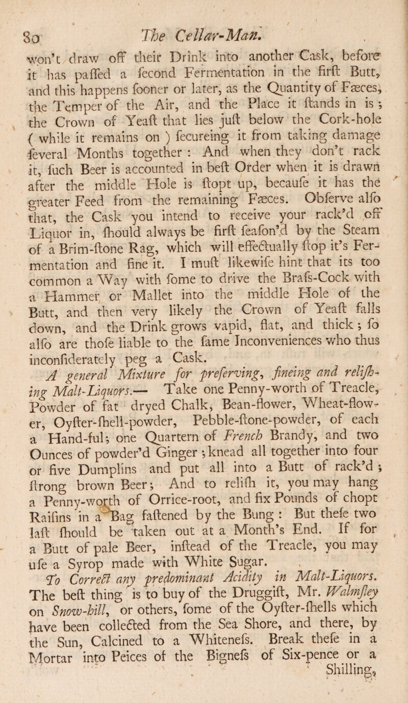 won’t draw off their Drink into another Cask, before it has pa fled a fecond Fermentation in the firft Butt, and this happens fooner or later, as the Quantity of Faeces, the Temper of the Air, and the Place it hands in is ; the Crown of Yeaft that lies juft below the Cork-hole ( while it remains on ) fecureing it from taking damage feveral Months together : And when they don’t rack it, fuch Beer is accounted in beft Order when it is drawn after the middle Hole is ftopt up, becaufe it has the greater Feed from the remaining Faeces. Obferve alfo that, the Cask you intend to receive your rack’d off Liquor in, fhould always be firft feafon’d by the Steam of a Brim-ftone Rag, which will effectually flop it’s Fer¬ mentation and fine it. I muft likewife hint that its too common a Way with fome to drive the Brafs-Cock with a Hammer or Mallet into the middle Hole of the Butt, and then very likely the Crown of Yeaft falls down, and the Drink grows vapid, flat, and thick ; fo alfo are thofe liable to the fame Inconveniences who thus inconfideratcly peg a Cask. A general Mixture for preferving, fineing and relijh- ing Malt-Liquors.— Take one Penny-worth of Treacle, Powder of fat dryed Chalk, Bean-flower, Wheat-flow¬ er, Oyfter-fhel 1-powder, Pebble-ftone-powder, of each a Hand-ful; one Quartern of French Brandy, and two Ounces of powder’d Ginger •, knead all together into four or five Dumplins and put all into a Butt of rack’d ; ftrong brown Beer; And to relifh it, you may hang a Penny-worth of Orrice-root, and fix Pounds of chopt Raifins in a Bag fattened by the Bung : But thefe two laft fhould be 'taken out at a Month’s End. If for a Butt of pale Beer, inftead of the Treacle, you may ufe a Syrop made with White Sugar. , Lo CorreEl any predominant Acidity in Malt-Liquors. The beft thing is to buy of the Druggift, Mr. Walmfley on Snow-hill, or others, fome of the Oyfter-fhells which have been collected from the Sea Shore, and there, by the Sun, Calcined to a Whitenefs. Break thefe in a Mortar into Peices of the Bignefs of Six-pence or a Shilling,