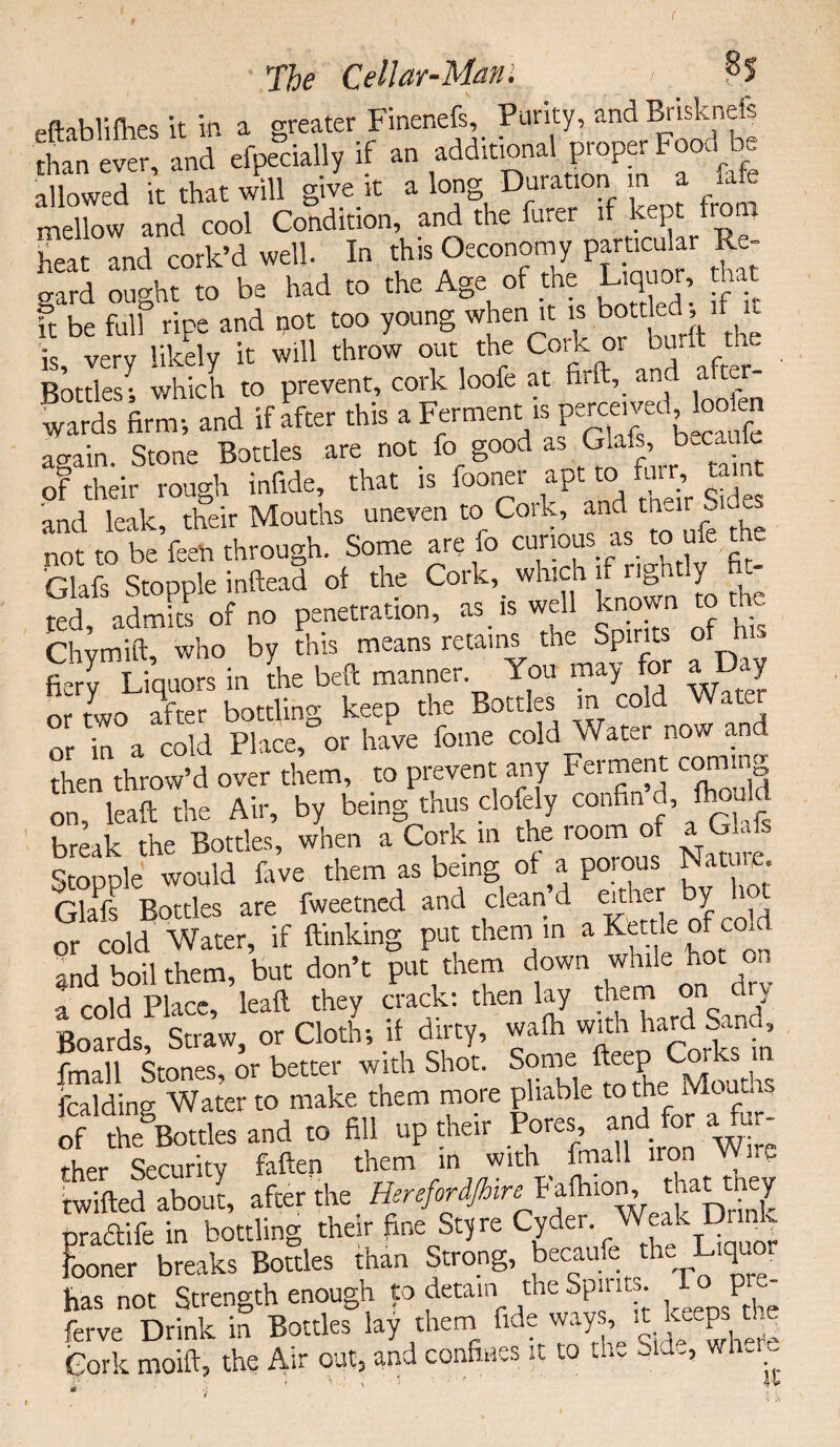 ftablilhes it in a greater Finenefs, Parity, and Briskneis than ver and eipecally if an additional proper Food be aHowed k that ill give it a long Durat.on m a fafe mellow and cool Condition, and the furer if kept from heat and cork’d well. In this Oeconomy particular Re¬ gard ought to be had to the Age of the Liquor, hat ft be full ripe and not too young when it is bottled if u is verv likely it will throw out the Cork or burft th. BottlesI which to prevent, cork loofe at firft, and after¬ wards firm-, and if after this a Ferment.is perceived loden again. Stone Bottles are not_ fo good as Glafs, b.cau of their rough infide, that is fooner apt to fair tamt and leak, their Mouths uneven to Cork, andtn^S not to be feeh through. Some are io curious as_ to ufe the Glafs Stopple inftead of the Cork, which if rightly fil¬ led, admits of no penetration, as is well known to Chymift, who by this means retains the Spirits of h . fiery Liquors in the beft manner You may for a Day or two after bottling keep the Bottles m cold Water or in a cold Place, or have feme cold Water now and then throw’d over them, to prevent any Ferment coming on, lead the Air, by being thus clofely confin d, fhould break the Bottles, when a Cork in the room of a Glafs Stopple would fave them as being of a porous Nature, Glafs Bottles are fweetned and clean’d eithear y hot or cold Water, if ftmking put them in a Ka le of col and boil them, but don’t put them down ohn0C a cold Place, leaft they crack: then lay them on dry Boards, Straw, or Cloth; if dirty, wafh with hard Sand, fmall Stones, or better with Shot. Some Item Corks m fcalding Water to make tnem more pliable to the Meat, of Sorties and to fill up their Pores and for aYur ther Security fatten them in with fmall iron ^ . Cm atari afcer the Fata .to -V praftife in bottling their fine sty re Cyder Wealkj9 - Fooner breaks Bottles than Strong, becathe the Liquor fias not Strength enough to detain the Spirit,. Top- ferve Drink in Bottles lay them fide ways,^ keepsri Cork moift, the Air out, and confines it to thv wh~’;