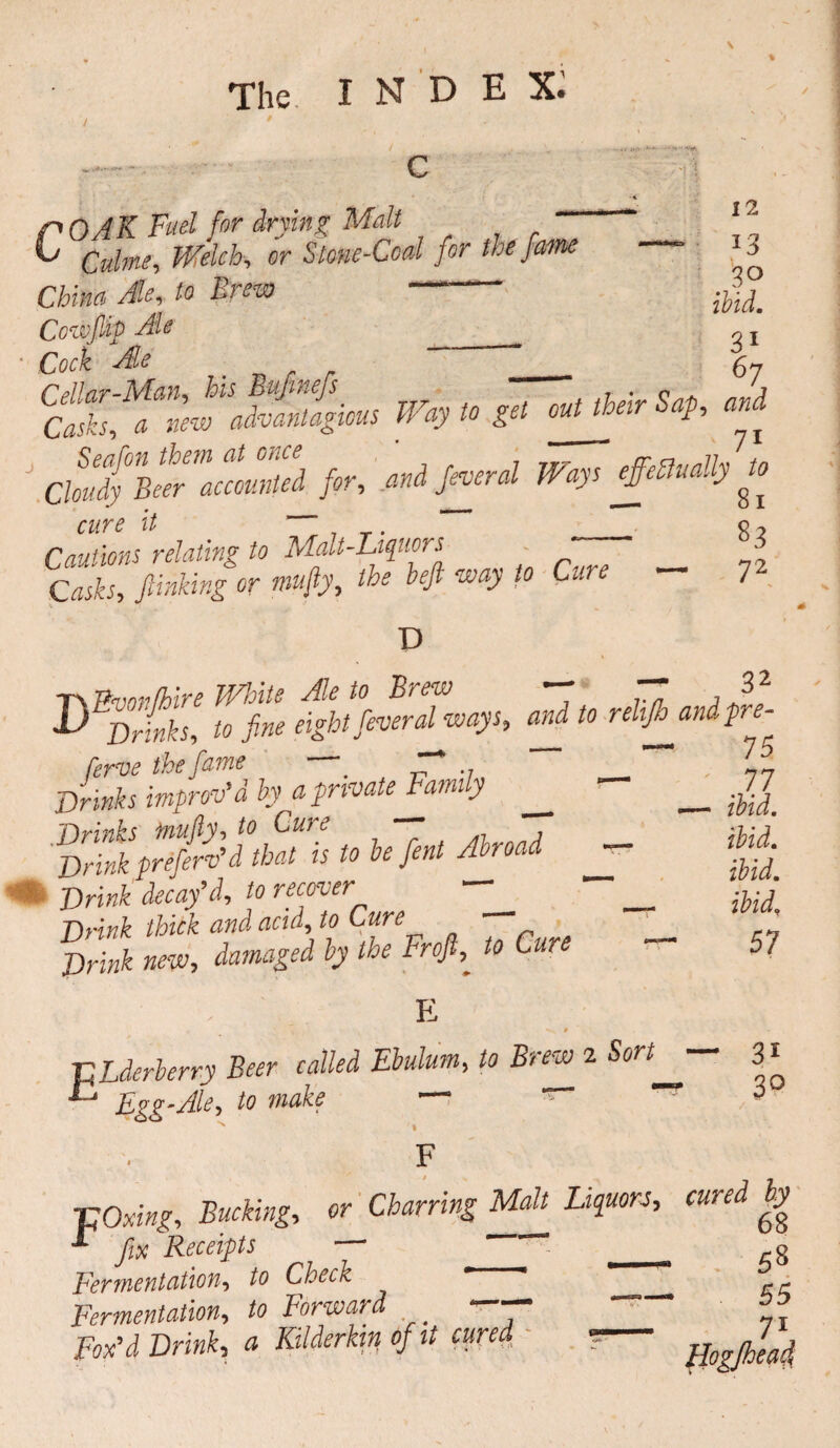 / ' i i 12 13 ibid. 31 67 r OAK Fuel for drying Malt iu Qttime, Welch, or Stone-Coal for the fame China Ale, * —“ Cowftip Ale __ Cock Ale _ _ v . Way to get cuUheir Sap, and ChSyVZZcoZed for, and Jeveral Ways £eSlually £ cure it — . 0 2 Cautions relating to Malt-Liqiiors ' _ Jlinking or niufty, the heft way to Cm 7 D T> nmnfhire White Ale to Brew —  32 D Drinks, to fine eight fever always, andtorehjhandpre- ferve the fame _ Drinks improv'd by a private Family ^ __ 17 Drink decay’d, to recover ^ Drink thitk and acid, to Cure PH«* »»> damaged by the Froft, *0 Caw 57 - E P Lderlerry Beer called Ebulum, to Brew 2 “ 3 * c Egg-Ale, to make — * T ^ F TjOxwtf, «• Owthi* Malt Liquors, cured by “ fix Receipts — ~ _ g permentation, to Check _ ■ Fermentation, to Forward - - 1 -T-v • 7 - V* 1 si n w l? 4 4/1 fomentation, to rorwuru ?ox’d Drink, a Kilderkin of it cured 71 Ho? (head