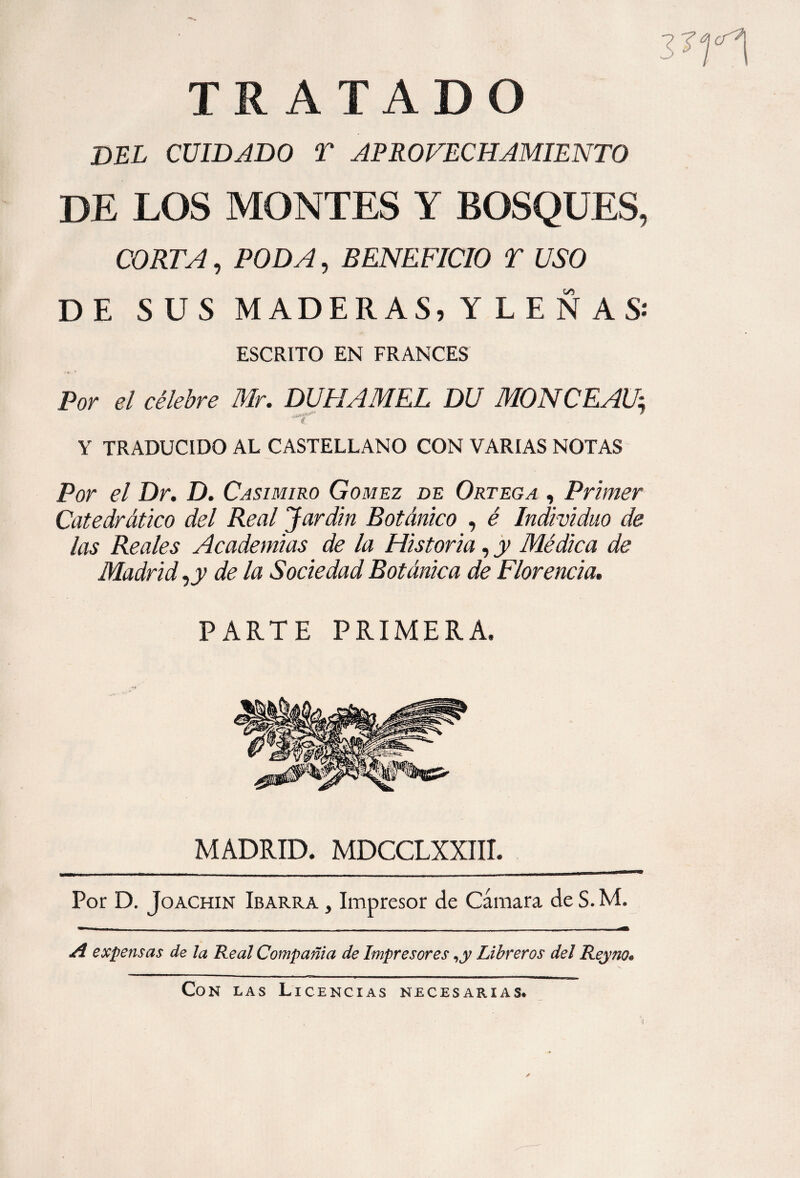 THATAD O DEL CUIDADO T APROVECHAMIENTO DE LOS MONTES Y BOSQUES, CORTA, PODA, BENEFICIO T USO DE SUS MADERAS, Y L E Ñ AS-* ESCRITO EN FRANCES Por el célebre Mr. DUPIAMEL DU MONCEAUi Y TRADUCIDO AL CASTELLANO CON VARIAS NOTAS Por el Dr. D. Casimiro Gomez de Ortega , Primer Catedrático del Real Jardín Botánico , é Individuo de las Reales Academias de la Historia, y Médica de Madrid, de la Sociedad Botánica de Florencia. PARTE PRIMERA, MADRID. MDCCLXXIII. Por D. Joachin Ibarra , Impresor de Cámara de S. M. A expensas de la Real Compañía de Impresores Libreros del Reyno* Con las Licencias necesarias.