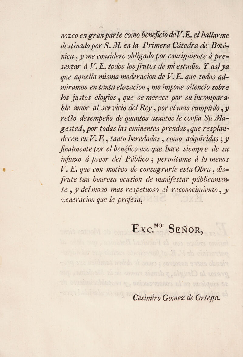 nozco en gran parte como beneficio deV.E. el hallarme destinado por S. M. en la Primera Cátedra de BotSí¬ nica , y me considero obligado por consiguiente á pre¬ sentar á V. E. todos los frutos de mi estudio. T así ya que aquella misma moderación de V. E. que todos ad¬ miramos en tanta elevación, me impone silencio sobre los justos elogios, que se merece por su incompara¬ ble amor al servicio del Rey, por el mas cumplido ,y retío desempeño de quantos asuntos le confia Su Ma- gestad, por todas las eminentes prendas, que resplan¬ decen enV.E, tanto heredadas, como adquiridas; y finalmente por el benéfico uso que hace siempre de su infiuxo á favor del Público 5 permítame á lo menos V. E. que con motivo de consagrarle esta Obra, dis¬ frute tan honrosa ocasión de manifestar públicamen¬ te , y del modo mas respetuoso el reconocimiento, y veneración que le profesa, Señor, Casimiro Gomez de Ortega.