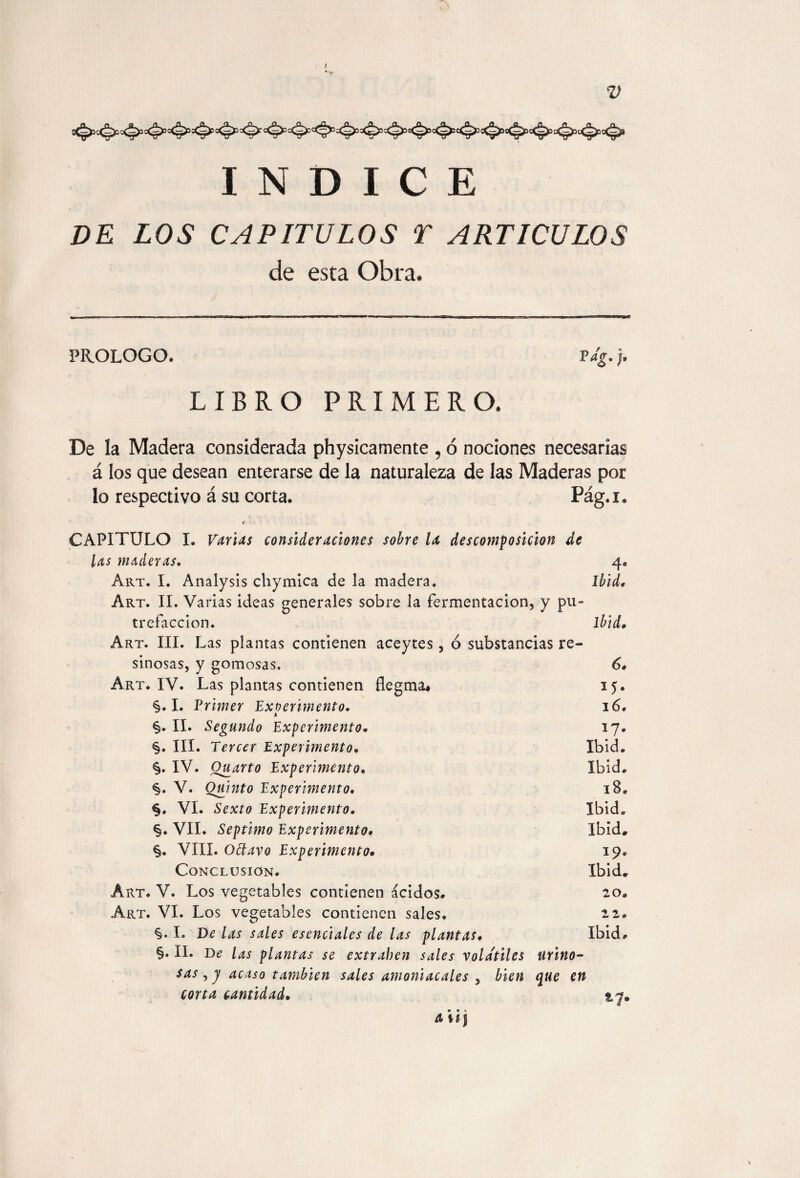 INDICE DE LOS CAPITULOS T ARTICULOS de esta Obra, PROLOGO. Pdg. j. LIBRO PRIMERO. De la Madera considerada physicamente , ó nociones necesarias á los que desean enterarse de la naturaleza de las Maderas por lo respectivo á su corta. Pág.i. < CAPITULO I. Varias consideraciones sobre U descomposición de las maderas. 4. Art. I. Analysis chymica de la madera. Ibid. Art. II. Varias ideas generales sobre la fermentación, y pu¬ trefacción. ibid. Art. III. L as plantas contienen aceytes, ó substancias re¬ sinosas, y gomosas. 6. Art. IV. Las plantas contienen flegma* 15. §. I. Primer 'Experimento. 16. i §♦ II. Segundo Experimento* 17. §. III. Tercer Experimento. Ibid. §. IV. Quarto Experimento. Ibid. <§. V. Quinto Experimento. 18. §. VI. Sexto Experimento. Ibid. §. VII. Séptimo Experimento. Ibid» §. VIII. Oólavo Experimento• 19. Conclusion. Ibid» Art. V. Los vegetables contienen ácidos. 20. Art. VI. Los vegetables contienen sales. 22. I. De las sales esenciales de las plantas. Ibid. §. II. De las plantas se extraben sales volátiles ürino- sas ,7 acaso también sales amoniacales , bien que en corta cantidad• 2.7® Aiij