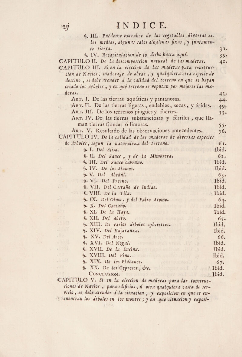 VJ §. III. Puédense extraber de los vegetables diversas sa¬ les medias, algunas sales alcalinas fixas ,y juntamen¬ te tierra. 31. §. IV. lie capitulación de lo dicho basta aquí. 39. CAPITULO II. De la descomposición natural de las maderas. 40. CAPITULO III. Si en la elección de las maderas para construe- cion de Navios, maderage de obras ,y qualquiera otra especie de destino , se debe atender á la calidad del terreno en que se hayan criado los arboles , y en qué terreno se reputan por mejores las ma¬ deras. 45. Art. T. De las tierras aquáticas y pantanosas. 44. Art. II. De las tierras ligeras , endebles, secas, y áridas. 49. Art. III. Delos terrenos pingües y fuertes. 53. Art. IV. De las tierras substanciosas y fértiles , que lla¬ man tierras francas ó limosas. 55. Art. V. Resultado de las observaciones antecedentes. 56. CAPITULO IV. De la calidad de las maderas de diversas especies de arboles , según la naturaleza del terreno. 61. §. I. Del Aliso. Ibid. §. II. Del Sauce , y de la Mimbrera» 62. §. III. Del Sauce cabruno. Ibid. §. IV. De los Alamos. Ibid. §. V. Del Abedul. 6 3 . §. VI. Del Tresno. Ibid. §. VII. Del Castaño de Indias. Ibid. §. VIII. De la Tila. Ibid. §. IX. Del Olmo , y del Falso Aromo. 64. §. X. Del Castaño. Ibid. §. XI. De la Haya. Ibid. §. XII. Del Abeto. 65. <§. XIII. De varios arboles sylvestres* > Ibid. §. XIV. Del Hojaranzo. Ibid. §. XV. Del Arce. 66. §. XVI. Del Nogal. Ibid. §. XVII. De la Encina. Ibid. §. XVIII. Del Pino. Ibid. %. XIX. De los Plátanos. 67. §. XX. De los Cypreses , &c. Ibid. Conclusion. Ibid. CAPITULO V. Si en la elección de maderas para las construc¬ ciones de Navios , para edificios, ú otra qualquiera casta de ser¬ vicio , se debe atender á la situación , y exposición en que se en- ■\ cuentran los árboles en los montes ; y en qué situacióny exposi-