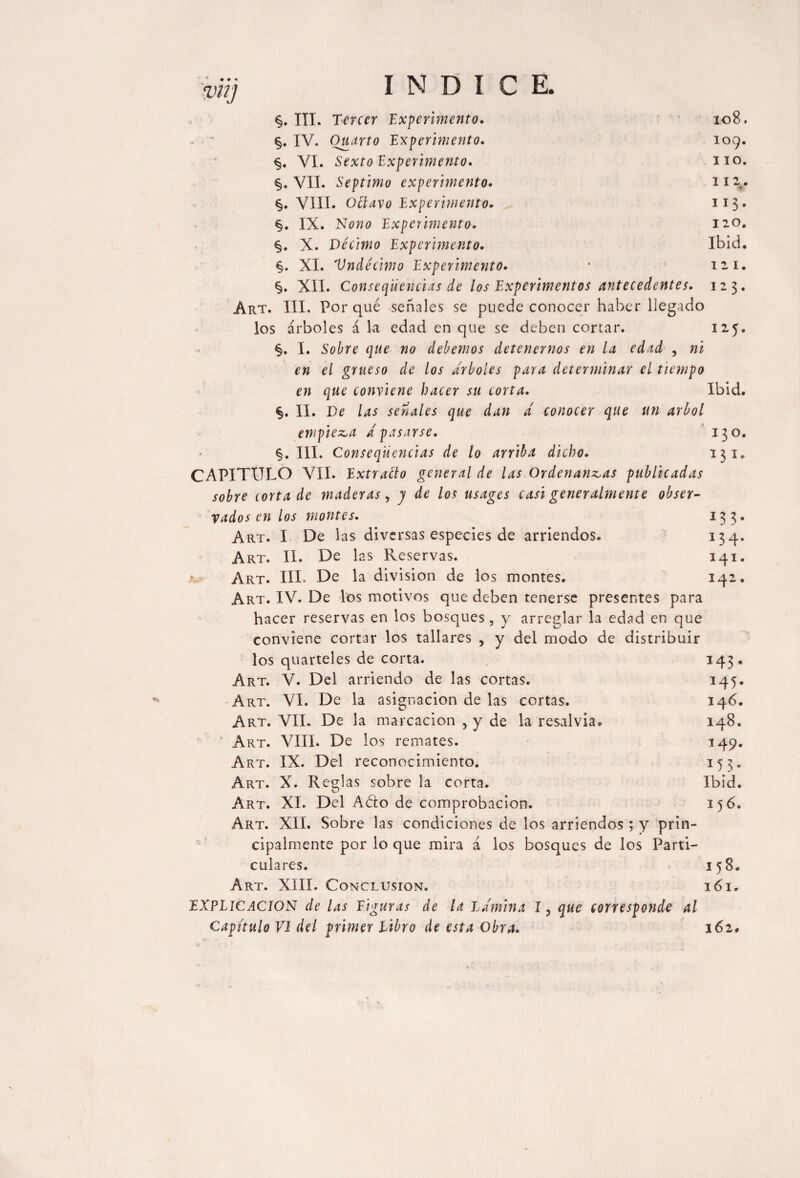 zmj §. III. Tercer Experimento. 108. - - * §. IV. Quarto Experimento. 109. §. VI. Sexto Experimento. no. §. VII. Séptimo experimento. 112. §. VIII. Ottavo Experimento. 113. §. IX. Nono Experimento. 120. §. X. Décimo Experimento. Ibid. §. XI. Vndécimo Experimento. 4 121. §. XII. Conseqiiencias de los Experimentos antecedentes. 123. Art. III. Por qué señales se puede conocer haber llegado los árboles á la edad en que se deben cortar. 125. §. I. Sobre que no debemos detenernos en la edad , ni en el grueso de los arboles para determinar el tiempo en que conviene hacer su corta. Ibid. §. II. De las señales que dan d conocer que un árbol empieza d pasarse. 130. §. III. Conseqiiencias de lo arriba dicho. 131. CAPITULO VII. Extraélo general de las Ordenanzas publicadas sobre torta de maderas, j de los usages casi generalmente obser¬ vados en los montes. 133. Art. I De las diversas especies de arriendos. 134. Art. II. De las Reservas. 141. a Art. III. De la division de los montes. 142. Art. IV. De los motivos que deben tenerse presentes para hacer reservas en los bosques , y arreglar la edad en que conviene cortar los tallares , y del modo de distribuir los quarteles de corta. 143. Art. V. Del arriendo de las cortas. 145. Art. VI. De la asignación de las cortas. 146. Art. VII. De la marcación , y de la resalvia. 148. ' Art. VIII. De los remates. 149. Art. IX. Del reconocimiento. 153. Art. X. Reglas sobre la corta. Ibid. Art. XL Del A&o de comprobación. 156. Art. XII. Sobre las condiciones de los arriendos; y prin¬ cipalmente por lo que mira á los bosques de los Parti¬ culares. 158. Art. XIII. Conclusion. i 61. EXPLICACION de las Figuras de la Lámina I, que corresponde al