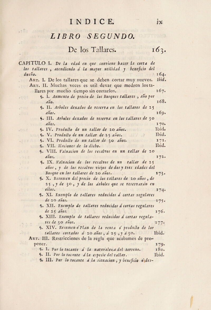 LIBRO SEGUNDO. De los Tallares. 16 3. CAPITULO I. De la edad en que conviene hacer la corta de los tallares , atendiendo a la major utilidad y beneficio del dueño. 164, Art. I. Delos tallares que se deben cortar muy nuevos, ibid* Art. II. Muchas veces es mil dexar que medren los ta¬ llares por mucho tiempo sin cortarlos. 167. §. I. Aumento de precio de los Bosques tallares 3 ano por ano. §. II. Arboles dexados de reserva en los tallares de 2 5 anos. §. III. Arboles dexados de reserva en los tallares de 3 o 168< anos. 1 70» Ibid. Ibid. <§. IV. Producto de un tallar de 20 anos. §. V. Produdo de un tallar de 25 anos. §. VI. Produdo de un tallar de 30 ¿«oí. 171 §» VIL Ilaciones de lo dicho. Ibid §. VIII. Valuación de los resalvos en un tallar de 20 anos. 172 §. IX. Valuación de los resalvos de un tallar de 25 ¿zzW , 7 ¿¡te los resalvos viejos de dos y tres edades del Bosque en ios tallares de 20 anos. , 173, §. X. Resumen del precio de los tallares de 20 anos ^ de 2¿ ,y de 30,7 de los arboles que se reservaran en ellos. 174 §. XI. Exemplo de tallares reducidos a cortas regulares de 20 anos. 175, §. XII. Exemplo de tallares reducidos d cortas regulares de 2 5 anos. 176, §. XIII. Exemplo de tallares reducidos d cortas regula- w de 10 anos. 177• §. XIV. Resumen o' Plan de la renta d producto de los tallares cortados d 20 ¿zzW , d 25 ,7/30. Ibid. Art. III. Restricciones de la regla que acabamos de pro¬ poner. 179, §. I. Por lo tocante d la naturaleza del terreno. 180. §. II. Por lo tocmte d la especie del tallar. Ibid.