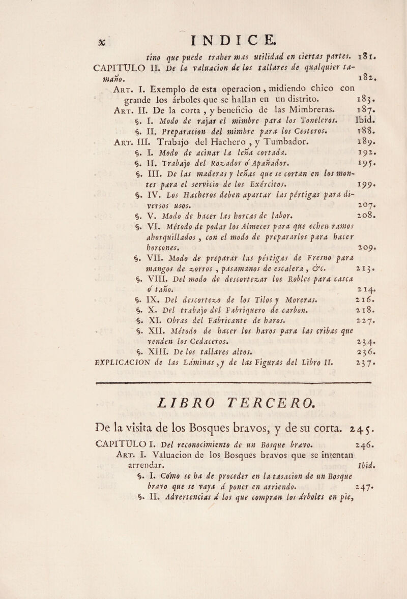 tino que fue de traber mas utilidad en ciertas partes. 181. CAPITULO II. De la valuación de los tallares de qualquier ta¬ maño. Art. I. Exemplo de esta operación, midiendo chico con grande los árboles que se hallan en un distrito. Art. II. De la corta , y beneficio de las Mimbreras. §. I. Modo de rajar el mimbre para los Toneleros. §. II. Preparación del mimbre para los Cesteros. Art. III. Trabajo del Hachero , y Tumbador. §. I. Modo de acinar la lena cortada. §. II. Trabajo del Robador o' Apañador. §. III. De las maderas j lenas que se cortan en los mon¬ tes para el servicio de los Exércitos. §. IV. Los Hacheros deben apartar las pértigas para di¬ versos usos. §. V. Modo de hacer las horcas de labor. §. VI. Método de podar los Almeces para que echen ramos ahorquillados , con el modo de prepararlos para hacer horcones. §. VII. Modo de preparar las pértigas de Tresno para mangos de corros , pasamanos de escalera , &c. §. VIII. Del modo de descortezar los Robles para casca o taño. §. IX. Del descortezo de los Tilos y Moreras. §. X. Del trabajo del Fabriquero de carbon. §. XI. Obras del Fabricante de haros. §. XII. Método de hacer los haros para las cribas que venden los Cedaceros. XIII. De los tallares altos. EXPLICACION de las Laminas,y de las Figuras del Libro II. 182. 183. 187. Ibid. 188. 189. 192. 195. 199. 207. 208. 209. 213. 214. 216. 218. 227. 234. 236. 237. LIBRO TERCERO. De la visita de los Bosques bravos, y de su corra. 2.4$. CAPITULO I. Del reconocimiento de un Bosque bravo. 246. Art. I. Valuación de los Bosques bravos que se intentan arrendar. Ibid. §. I. Como se ha de proceder en la tasación de un Bosque bravo que se vaya d poner en arriendo. 247. §. II. Advertencias d los que compran los arboles en piey