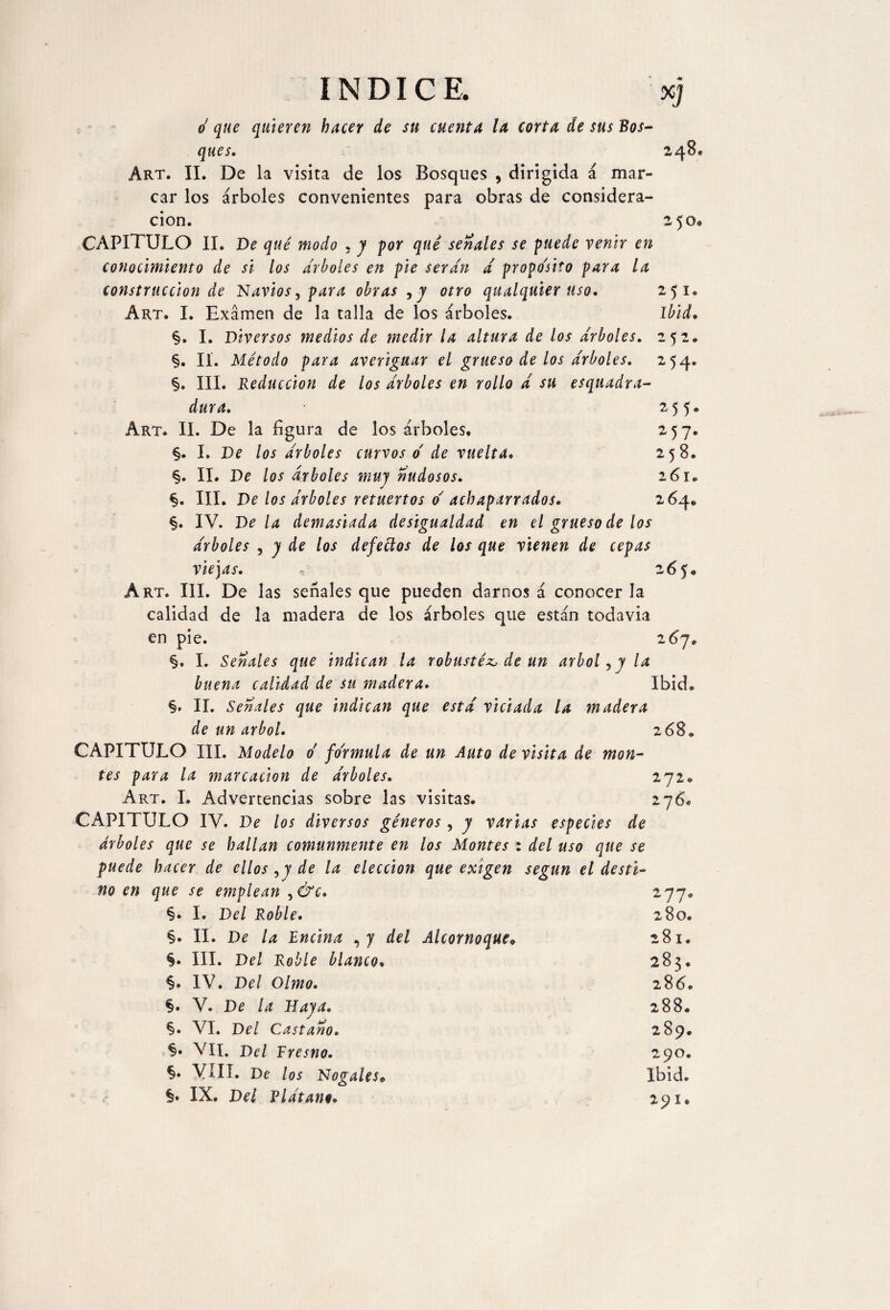 INDICE, xj o que quieren hacer de su cuenta la corta de sus Bos¬ ques. 248, Art. II. De la visita de los Bosques , dirigida á mar¬ car los árboles convenientes para obras de considera¬ ción. z 5 o* CAPITULO II. De qué modo , y por qué señales se puede venir en conocimiento de si los arboles en pie serán a proposito para la construcción de Navios, para obras ,y otro qualquier uso. 25 l Art. I. Examen de la talla de los árboles. Ibid. §. I. Diversos medios de medir la altura de los arboles. 252. §. II. Método para averiguar el grueso de los arboles. 254. §. III. Reducción de los árboles en rollo á su esquadra- dura. 255© Art. II. De la figura de los árboles, 257. §. I. De los árboles curvos o de vuelta. 258. §. II. De los arboles muy nudosos. 261® §. III. De los árboles retuertos o' achaparrados. 264® §. IV. Déla demasiada desigualdad en el grueso de los árboles , y de los defettos de los que vienen de cepas viejas. 265. Art. III. De las señales que pueden darnos á conocer la calidad de la madera de los árboles que están todavia en pie. 267, §. I. Señales que indican la robustéz, de un árbol, y la buena calidad de su madera. Ibid* §. II. Señales que indican que está viciada la madera de un árbol. 268* CAPITULO III. Modelo o formula de un Auto de visita de mon¬ tes para la marcación de árboles. 272® Art. I. Advertencias sobre las visitas. 276, CAPITULO IV. De los diversos géneros, y varias especies de árboles que se hallan comunmente en los Montes : del uso que se puede hacer de ellos ,y de la elección que exigen según el desti¬ no en que se emplean ,&c. 277* §. I. Del Roble. 280. §. II. De la Encina , y del Alcornoque• 281. §. III. Del Roble blanco. 283® §. IV. Del Olmo. 286. §. V. De la Haya. 288. §• VI. Del Castaño. 289. §• VII. Del Fresno. 290. §. VIH. De los Nogales» Ibid. <- §• IX, Del Plátane» 291©