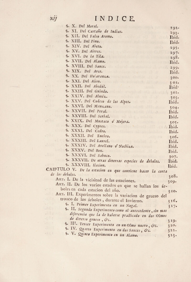 XI) INDICE. o Mo jera. §. X. Del Moral. §. XI. Del Castaño de Indias. §• Xíí. Del Falso Aromo. §. XIII. Del Fino. » §• XIV. Del Abeto. §. XV. Del Alerce. §• XVI. De la Tila. %• XVII. Del Alamo. XVIII. Del Sauce. XIX. Del Arce. §• XX. Del Tío arando. §• XXI. Del Aliso. §• XXII. Del Abedul. *$• XXIII. Del Guindo. §• XXIV. Del Alméz. §• XXV. Del Codeso de los Alpes, §• XXVI. Del Manzano. §• XXVII. Di?/ Feral. §• XXVIII. Del Serbal. §• XXIX. Del Mustaco §• XXX. Del Cypres. §• XXXÍ. Del Cedro. %• XXXII. Del Jinebro. §• XXXIII. Di/ Laurel. §. XXXIV. Del Avellano or Nochizo. §• XXXV. Del Box. §. XXXVI. Del Sabuco. §. XXXVII. Di 0/T4¿ diversas especies de arboles. §• XXXVIII. Ikc/ow. CAIPTULO V. Di k estación en que conviene hacer la corta de los arboles. Art. I. De la vicisitud de las estaciones. Art. II. De los varios estados en que se hallan los ir- bo.es en cada estación del año. Art. III. Experimentos sobre la variación de crrueso del tronco de los árboles , durante el Invierno. I. Primer Experimento en un Nogal. §. II. Segundo Experimento como el antecedente , sin mas diferencia que la de haberse practicado en dos Olmos de diverso grueso , &c. §. HE Tercer Experimento en un Olmo nuevo y&c. §. IV. Quarto Experimento en dos Sauces, &c. §. V. Oúnto Experimento en un Alamo. 292. 295. Ibid. Ibid. 295. 297. 298. Ibid. 299. Ibid. 300. 3 Oí. Ibid- 302. 303. Ibid. 304. Ibid. Ibid. 305. Ibid. Ibid. 306. Ibid. Ibid. Ibid. 3°7- Ibid. Ibid. 308. 309. 310. 316. 3*7- 3 x9* 3 20. 322. 325*