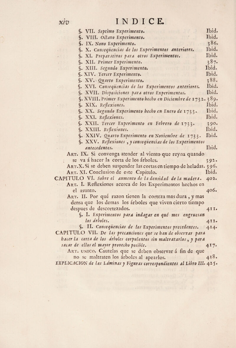 §. VII. Séptimo 'Experimento. Ibid. §. VIII. Odavo Expermento. Ibid. §. IX. Nono Experimento. 386. §. X. Conseqiiencias de los Experimentos anteriores. Ibid. «■ §. XI. Preparativos para otros Experimentos, Ibid. §. XII. Primer Expermento. 387. §. XIII. Segundo Experimento. Ibid. §. XIV. Tercer Experimento. Ibid. §. XV. Quarto Experimento• 388. §. XVI. Conseqiiencias de los Experimentos anteriores. Ibid. §. XVII. Disposiciones para otros Experimentos. Ibid. §. XVIII. Primer Experimento hecho en Diciembre de 1732.. 389. §. XIX. Reflexiones. Ibid. §. XX. Segundo Experimento hecho en Enero de 1733» Ibid. §. XXI. Reflexiones. Ibid. §. XXII. Tercer Experimento en Febrero de 1733. 39o* §. XXIII. Reflexiones. Ibid. §. XXIV. Quarto Experimento en Noviembre de 1733. Ibid. §. XXV. Reflexiones , y conseqiiencias de los Experimentos antecedentes. Ibid. Art. IX. Si convenga atender al viento que reyna quando se va á hacer la corta de los árboles. 392. Art.X. Si se deben suspender las cortas en tiempo de heladas. 396. Art. XI. Conclusion de este Capítulo. Ibid. CAPITULO VI. Sobre el aumento de la densidad de la madera. 402. Art. I. Reflexiones acerca de los Experimentos hechos en el asunto. 406. Art. II. Por qué razón tienen la corteza mas dura , y mas densa que los demas los árboles que viven cierto tiempo después de descortezados. 411. §. I. Experimentos para indagar en qué mes engruesan los arboles. 412. §. II. Conseqiiencias de los Experimentos precedentes. 414* CAPITULO VII. De las precauciones que se han de observar para hacer la corta de los arboles corpulentos sin maltratarlos, y para sacar de ellos el mayor provecho posible. 417. Art. único. Cautelas que se deben observar á fin de que no se maltraten los árboles al apearlos. 418. EXPLICACION de las Láminas y Figuras correspondientes al Libro III. 42,5*