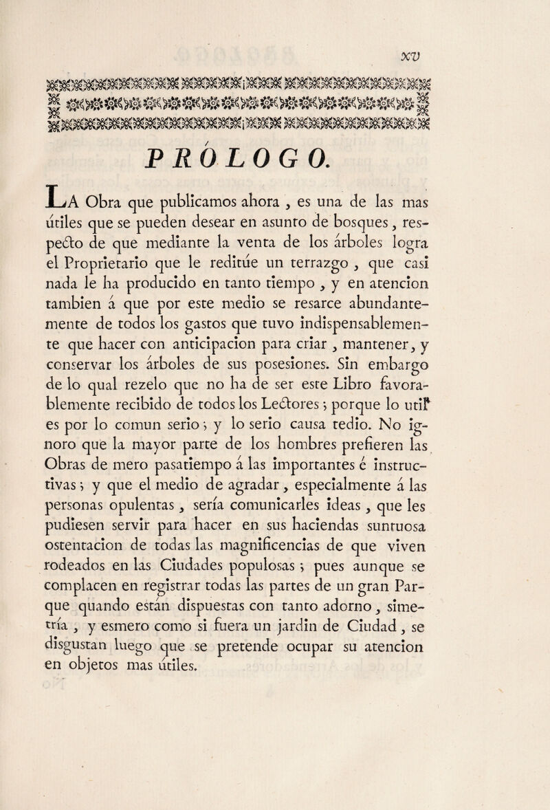 PROLOGO. La Obra que publicamos ahora , es una de las mas útiles que se pueden desear en asunro de bosques, res- pedio de que mediante la venta de los árboles logra el Proprietario que le reditúe un terrazgo , que casi nada le ha producido en tanto tiempo , y en atención también á que por este medio se resarce abundante¬ mente de todos los gastos que tuvo indispensablemen¬ te que hacer con anticipación para criar , mantener, y conservar los árboles de sus posesiones. Sin embargo de lo qual rezelo que no ha de ser este Libro favora¬ blemente recibido de todos los Ledfores •, porque lo utiP es por lo común serio •, y lo serio causa tedio. No ig¬ noro que la mayor parte de los hombres prefieren las Obras de mero pasatiempo á las importantes é instruc¬ tivas i y que el medio de agradar, especialmente á las personas opulentas, sería comunicarles ideas, que Ies pudiesen servir para hacer en sus haciendas suntuosa ostentación de todas las magnificencias de que viven rodeados en las Ciudades populosas; pues aunque se complacen en registrar todas las partes de un gran Par¬ que quando están dispuestas con tanto adorno, sime¬ tría , y esmero como si fuera un jardín de Ciudad, se disgustan luego que se pretende ocupar su atención en objetos mas útiles.