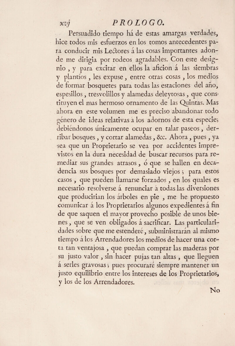 Persuadido tiempo ha de estas amargas verdades, hice todos mis esfuerzos en los tomos antecedentes pa¬ ra conducir mis Leélores a las cosas importantes adon¬ de me dirigía por rodeos agradables. Con este desig¬ nio , y para excitar en ellos la afición á las siembras y plantíos, les expuse, entre otras cosas , los medios de formar bosquetes para todas las estaciones del año, espesillos, tresvolillos y alamedas deleytosas, que cons¬ tituyen el mas hermoso ornamento de las Quintas. Mas ahora en este volumen me es preciso abandonar todo genero de ideas relativas á los adornos de esta especien debiéndonos únicamente ocupar en talar paseos, der¬ ribar bosques, y cortar alamedas, &c. Ahora, pues, ya sea que un Proprietario se vea por accidentes impre¬ vistos en la dura necesidad de buscar recursos para re¬ mediar sus grandes atrasos, ó que se hallen en deca¬ dencia sus bosques por demasiado viejos; para estos casos, que pueden llamarse forzados, en los quales es necesario resolverse á renunciar á todas las diversiones que producirían los árboles en pie , me he propuesto comunicar á los Proprietaries algunos expedientes á fin de que saquen el mayor provecho posible de unos bie¬ nes , que se ven obligados á sacrificar. Las particulari¬ dades sobre que me estenderé, subministrarán al mismo tiempo á los Arrendadores los medios de hacer una cor¬ ta tan ventajosa , que puedan comprar las maderas por su justo valor , sin hacer pujas tan altas, que lleguen á serles gravosas ■, pues procuraré siempre mantener un justo equilibrio entre los intereses de los Proprietaries, y los de los Arrendadores. ISio