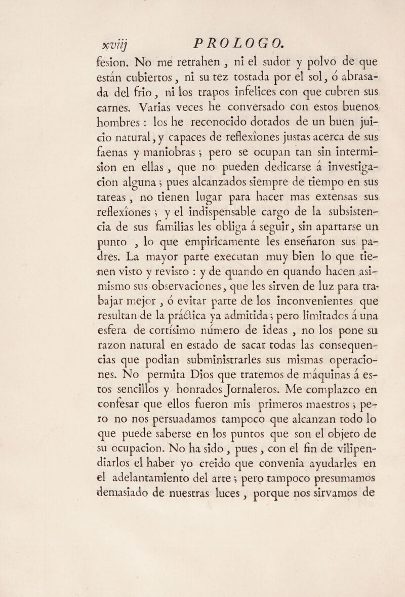 fesion. No me retrahen , ni el sudor y polvo de que están cubiertos , ni su tez tostada por el sol, d abrasa¬ da del frío , ni los trapos infelices con que cubren sus carnes. Varias veces he conversado con estos buenos hombres: los he reconocido dotados de un buen jui¬ cio natural,y capaces de reflexiones justas acerca de sus faenas y maniobras •, pero se ocupan tan sin intermi¬ sión en ellas, que no pueden dedicarse á investiga¬ ción alguna ; pues alcanzados siempre de tiempo en sus tareas, no tienen lugar para hacer mas extensas sus reflexionesy el indispensable cargo de la subsisten¬ cia de sus familias les obliga á seguir; sin apartarse un punto ; lo que empíricamente les ensenaron sus pa¬ dres. La mayor parte execuran muy bien lo que tie¬ nen visto y revisto : y de quando en quando hacen asi¬ mismo sus observaciones, que les sirven de luz para tra¬ bajar mejor , ó evitar parte de los inconvenientes que resultan de la prádica ya admitida; pero limitados á una esfera de cortísimo numero de ideas , no los pone su razón natural en estado de sacar todas las consequen- das que podian subministrarles sus mismas operacio¬ nes. No permita Dios que tratemos de máquinas á es¬ tos sencillos y honrados Jornaleros. Me complazco en confesar que ellos fueron mis primeros maestros; pe¬ ro no nos persuadamos tampoco que alcanzan todo lo que puede saberse en los puntos que son el objeto de su ocupación. No ha sido , pues, con el fin de vilipen¬ diarlos el haber yo creído que convenia ayudarles en el adelantamiento del arte ; pero tampoco presumamos demasiado de nuestras luces, porque nos sirvamos de